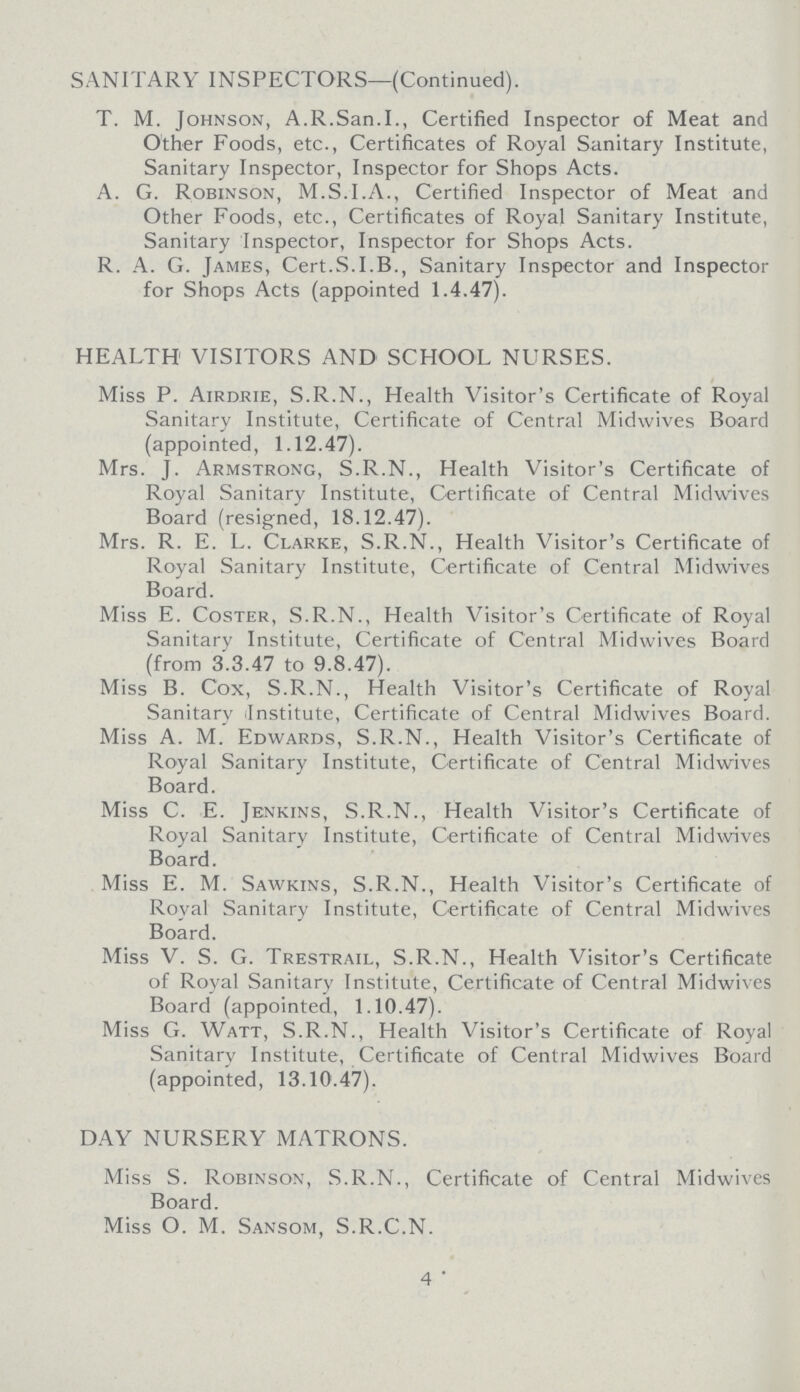 SANITARY INSPECTORS—(Continued). T. M. Johnson, A.R.San.I., Certified Inspector of Meat and Other Foods, etc., Certificates of Royal Sanitary Institute, Sanitary Inspector, Inspector for Shops Acts. A. G. Robinson, M.S.I.A., Certified Inspector of Meat and Other Foods, etc., Certificates of Royal Sanitary Institute, Sanitary Inspector, Inspector for Shops Acts. R. A. G. James, Cert.S.I.B., Sanitary Inspector and Inspector for Shops Acts (appointed 1.4.47). HEALTH1 VISITORS AND SCHOOL NURSES. Miss P. Airdrie, S.R.N., Health Visitor's Certificate of Royal Sanitary Institute, Certificate of Central Midwives Board (appointed, 1.12.47). Mrs. J. Armstrong, S.R.N., Health Visitor's Certificate of Royal Sanitary Institute, Certificate of Central Midwives Board (resigned, 18.12.47). Mrs. R. E. L. Clarke, S.R.N., Health Visitor's Certificate of Royal Sanitary Institute, Certificate of Central Midwives Board. Miss E. Coster, S.R.N., Health Visitor's Certificate of Royal Sanitary Institute, Certificate of Central Midwives Board (from 3.3.47 to 9.8.47). Miss B. Cox, S.R.N., Health Visitor's Certificate of Royal Sanitary (Institute, Certificate of Central Midwives Board. Miss A. M. Edwards, S.R.N., Health Visitor's Certificate of Royal Sanitary Institute, Certificate of Central Midwives Board. Miss C. E. Jenkins, S.R.N., Health Visitor's Certificate of Royal Sanitary Institute, Certificate of Central Midwives Board. Miss E. M. Sawkins, S.R.N., Health Visitor's Certificate of Royal Sanitary Institute, Certificate of Central Midwives Board. Miss V. S. G. Trestrail, S.R.N., Health Visitor's Certificate of Royal Sanitary Institute, Certificate of Central Midwives Board (appointed, 1.10.47). Miss G. Watt, S.R.N., Health Visitor's Certificate of Royal Sanitary Institute, Certificate of Central Midwives Board (appointed, 13.10.47). DAY NURSERY MATRONS. Miss S. Robinson, S.R.N., Certificate of Central Midwives Board. Miss O. M. Sansom, S.R.C.N. 4