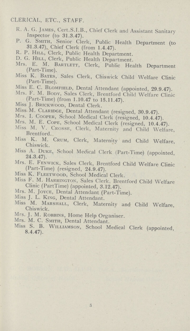 CLERICAL, ETC., STAFF. R. A. G. James, Cert.S.I.B., Chief Clerk and Assistant Sanitary Inspector (to 31.3.47). P. G. Smith, Senior Clerk, Public Health Department (to 31.3.47), Chief Clerk (from 1.4.47). R. P. Hill, Clerk, Public Health Department. D. G. Hill, Clerk, Public Health Department. Mrs. E. M. Bartlett, Clerk, Public Health Department (Part-Time). Miss K. Bates, Sales Clerk, Chiswick Child Welfare Clinic (Part-Time). Miss E. C. Blomfield, Dental Attendant (appointed, 29.9.47). Mrs. F. M. Body, Sales Clerk, Brentford Child Welfare Clinic (Part-Time) (from 1.10.47 to 15.11.47). Miss J. Brickwood, Dental Clerk. Miss M. Clariidge, Dental Attendant (resigned, 30.9.47). Mrs. I. Cooper, School Medical Clerk (resigned, 10.4.47). Mrs. M. E. Cope, School Medical Clerk (resigned, 10.4.47). Miss M. V. Crosse, Clerk, Maternity and Child Welfare, Brentford. Miss K. M. Crum, Clerk, Maternity and Child1 Welfare, Chiswick. Miss A. Duke, School Medical Clerk (Part-Time) (appointed, 24.3.47). Mrs. E. Fenwick, Sales Clerk, Brentford Child Welfare Clinic (Part-Time) (resigned, 24.9.47). Miss K. Fleetwood, School Medical Clerk. Miss F. M. Harrington, Sales Clerk, Brentford Child Welfare Clinic (PartTime) (appointed, 3.12.47). Mrs. M. Joyce, Dental Attendant (Part-Time). Miss J. L. King, Dental Attendant. Miss M. Marshall, Clerk, Maternity and Child Welfare, Chiswick. Mrs. J. M. Robbins, Home Help Organiser. Mrs. M. C. Smith, Dental Attendant. Miss S. B. Williamson, School Medical Clerk (appointed, 8.4.47). 5