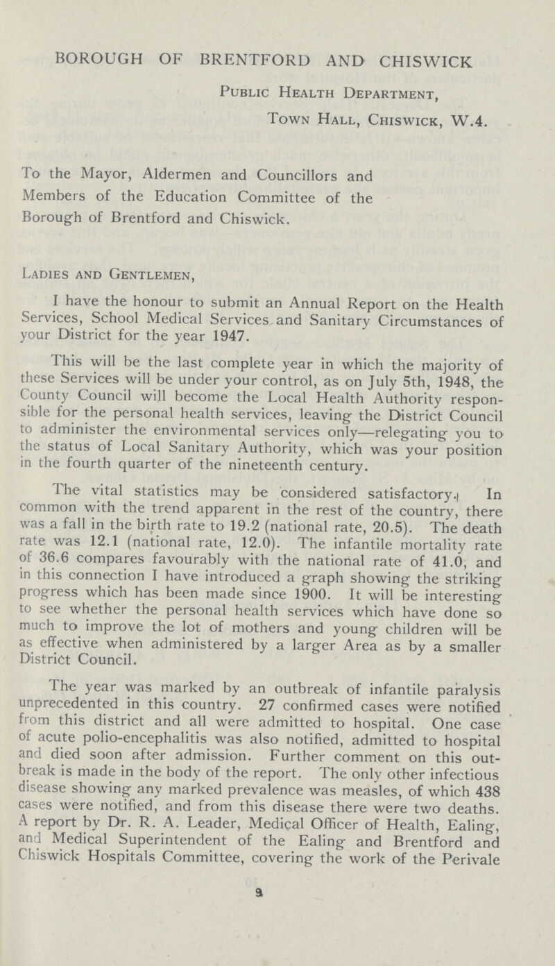 BOROUGH OF BRENTFORD AND CHISWICK Public Health Department, Town Hall, Chiswick, W.4. To the Mayor, Aldermen and Councillors and Members of the Education Committee of the Borough of Brentford and Chiswick. Ladies and Gentlemen, I have the honour to submit an Annual Report on the Health Services, School Medical Services, and Sanitary Circumstances of your District for the year 1947. This will be the last complete year in which the majority of these Services will be under your control, as on July 5th, 1948, the County Council will become the Local Health Authority respon sible for the personal health services, leaving the District Council to administer the environmental services only—relegating you to the status of Local Sanitary Authority, which was your position in the fourth quarter of the nineteenth century. The vital statistics may be considered satisfactory. In common with the trend apparent in the rest of the country, there was a fall in the birth rate to 19.2 (national rate, 20.5). The death rate was 12.1 (national rate, 12.0). The infantile mortality rate of 36.6 compares favourably with the national rate of 41.0, and in this connection I have introduced a graph showing the striking progress which has been made since 1900. It will be interesting to see whether the personal health services which have done so much to improve the lot of mothers and young children will be as effective when administered by a larger Area as by a smaller District Council. The year was marked by an outbreak of infantile paralysis unprecedented in this country. 27 confirmed cases were notified from this district and all were admitted to hospital. One case of acute polio-encephalitis was also notified, admitted to hospital and died soon after admission. Further comment on this out break is made in the body of the report. The only other infectious disease showing any marked prevalence was measles, of which 438 cases were notified, and from this disease there were two deaths. A report by Dr. R. A. Leader, Medical Officer of Health, Ealing, and Medical Superintendent of the Ealing and Brentford and Chiswick Hospitals Committee, covering the work of the Perivale 9