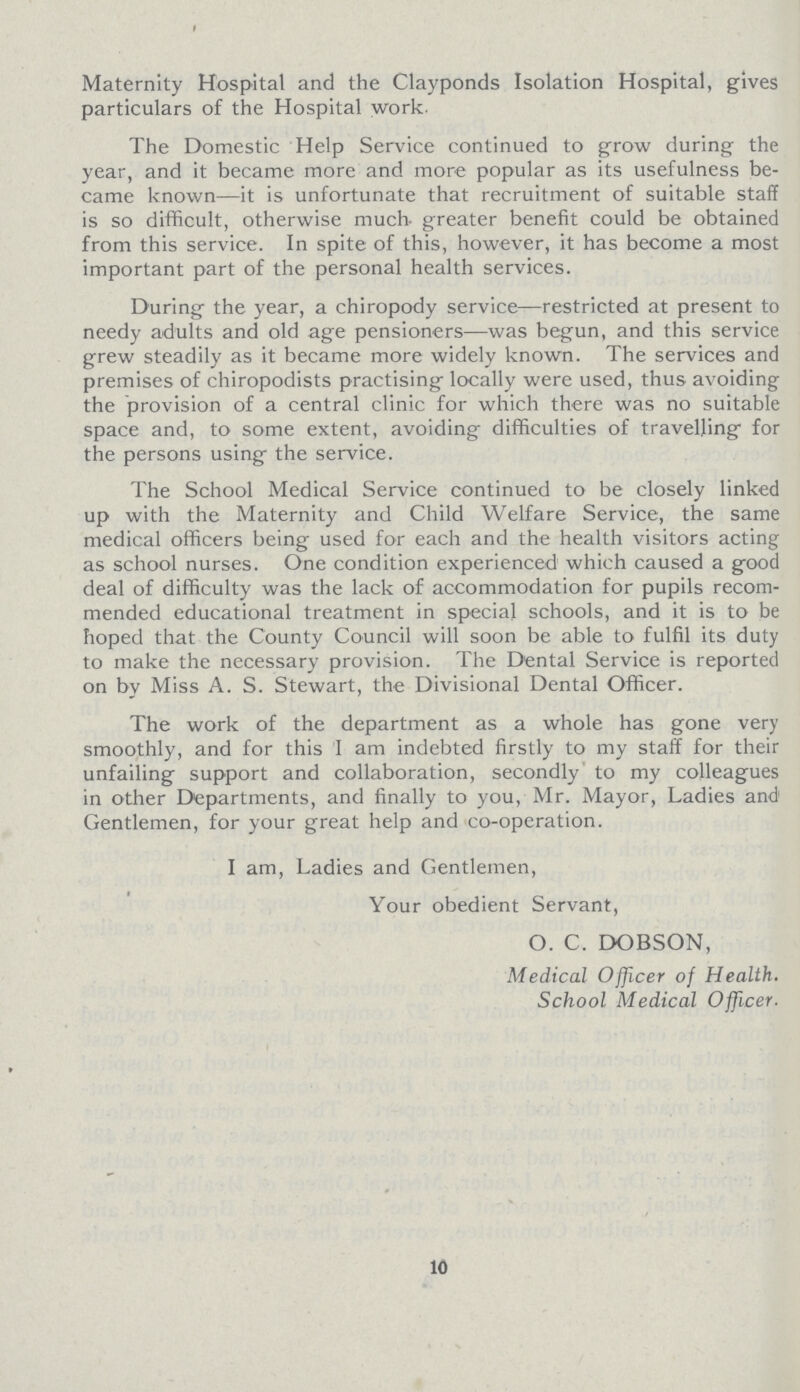 Maternity Hospital and the Clay ponds Isolation Hospital, gives particulars of the Hospital work. The Domestic Help Service continued to grow during the year, and it became more and more popular as its usefulness be came known—it is unfortunate that recruitment of suitable staff is so difficult, otherwise much greater benefit could be obtained from this service. In spite of this, however, it has become a most important part of the personal health services. During the year, a chiropody service—restricted at present to needy adults and old age pensioners—was begun, and this service grew steadily as it became more widely known. The services and premises of chiropodists practising locally were used, thus avoiding the provision of a central clinic for which there was no suitable space and, to some extent, avoiding difficulties of travelling for the persons using the service. The School Medical Service continued to be closely linked up with the Maternity and Child Welfare Service, the same medical officers being used for each and the health visitors acting as school nurses. One condition experienced which caused a good deal of difficulty was the lack of accommodation for pupils recom mended educational treatment in special schools, and it is to be hoped that the County Council will soon be able to fulfil its duty to make the necessary provision. The Dental Service is reported on by Miss A. S. Stewart, the Divisional Dental Officer. The work of the department as a whole has gone very smoothly, and for this I am indebted firstly to my staff for their unfailing support and collaboration, secondly to my colleagues in other Departments, and finally to you, Mr. Mayor, Ladies and1 Gentlemen, for your great help and co-operation. I am, Ladies and Gentlemen, Your obedient Servant, O. C. DOBSON, Medical Officer of Health. School Medical Officer. 10