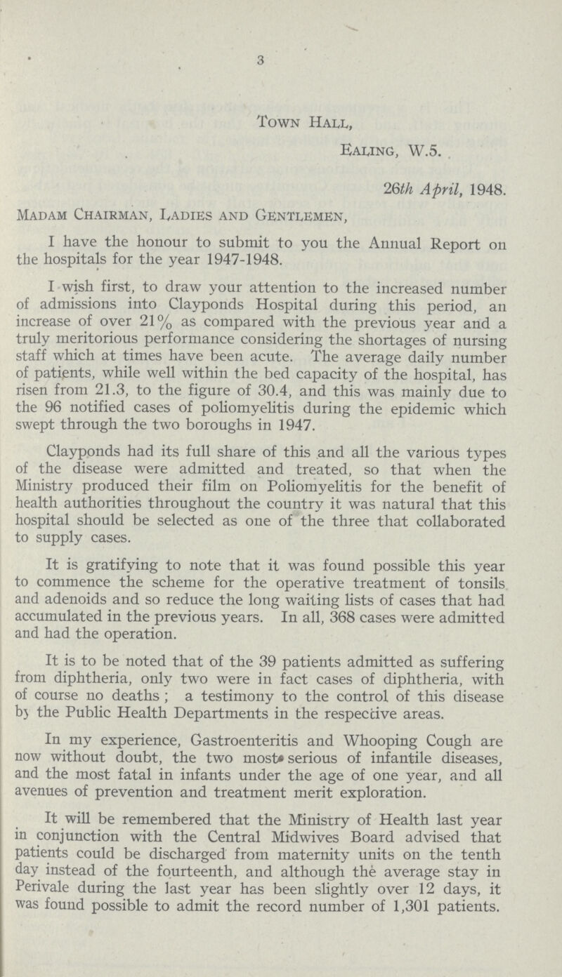 3 Town Hall, Ealing, W.5. 26th April, 1948. Madam Chairman, Landies and Gentlemen, I have the honour to submit to you the Annual Report on the hospitals for the year 1947-1948. I wish first, to draw your attention to the increased number of admissions into Clayponds Hospital during this period, an increase of over 21% as compared with the previous year and a truly meritorious performance considering the shortages of nursing staff which at times have been acute. The average daily number of patients, while well within the bed capacity of the hospital, has risen from 21.3, to the figure of 30.4, and this was mainly due to the 96 notified cases of poliomyelitis during the epidemic which swept through the two boroughs in 1947. Clayponds had its full share of this and all the various types of the disease were admitted and treated, so that when the Ministry produced their film on Poliomyelitis for the benefit of health authorities throughout the country it was natural that this hospital should be selected as one of the three that collaborated to supply cases. It is gratifying to note that it was found possible this year to commence the scheme for the operative treatment of tonsils and adenoids and so reduce the long waiting lists of cases that had accumulated in the previous years. In all, 368 cases were admitted and had the operation. It is to be noted that of the 39 patients admitted as suffering from diphtheria, only two were in fact cases of diphtheria, with of course no deaths; a testimony to the control of this disease by the Public Health Departments in the respective areas. In my experience, Gastroenteritis and Whooping Cough are now without doubt, the two most serious of infantile diseases, and the most fatal in infants under the age of one year, and all avenues of prevention and treatment merit exploration. It will be remembered that the Ministry of Health last year in conjunction with the Central Midwives Board advised that patients could be discharged from maternity units on the tenth day instead of the fourteenth, and although the average stay in Perivale during the last year has been slightly over 12 days, it was found possible to admit the record number of 1,301 patients.