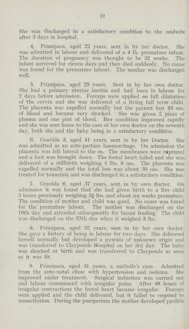 12 She was discharged in a satisfactory condition to the midwife after 3 days in hospital. 4. Primipara, aged 22 years, sent in by her doctor. She was admitted in labour and delivered of a 4 lb. premature infant. The duration of pregnancy was thought to be 32 weeks. The infant survived for eleven days and then died suddenly. No cause was found for the premature labour. The mother was discharged well. 5. Primipara, aged 25 years. Sent in by her own doctor. She had a primary uterine inertia and had been in labour for 2 days before admission. Forceps were apphed en full dilatation of the cervix and she was delivered of a living full term child. The placenta was expelled normally but the patient lost 45 ozs. of blood and became very shocked. She was given 2 pints of plasma and one pint of blood. Her condition improved rapidly and she was sent home to the care of her own doctor on the seventh day, both she and the baby being in a satisfactory condition. 6. Gravida 3, aged 41 years, sent in by her Doctor. She was admitted as an ante-partum haemorrhage. On admission the placenta was felt lateral to the os. The membranes were ruptured and a foot was brought down. The foetal heart failed and she was. delivered of a stillbirth weighing 4 lbs. 8 ozs. The placenta was expelled normally and the total loss was about 30 ozs. She was treated for toxaemia and was discharged in a satisfactory condition. 7. Gravida 6, aged 37 years, sent in by own doctor. On admission it was found that she had given birth to a live child 3 hours previously weighing 3½ lbs. and about six weeks premature. The condition of mother and child was good. No cause was found for the premature labour. The mother was discharged on the 10th day and attended subsequently for breast feeding. The child was discharged on the 57th day when it weighed 5 lbs. 8. Primipara, aged 32 years, sent in by her own doctor. She gave a history of being in labour for two days. She delivered herself normally but developed a pyrexia of unknown origin and was transferred to Clayponds Hospital on her 3rd day. The baby was shocked at birth and was transferred to Clayponds as soon as it was fit. 9. Primipara, aged 31 years, a midwife's case. Admitted from the ante-natal clinic with hypertension and oedema. She improved under treatment. Surgical induction was carried out and labour commenced with irregular pains. After 48 hours of irregular contractions the foetal heart became irregular. Forceps were applied and the child delivered, but it failed to respond to resuscitation. During the puerperium the mother developed pyelitis