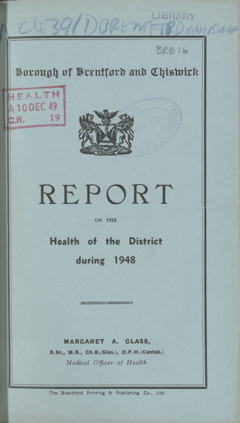 AC 4391 DBREMEORD BRE 16 Borough of Brntford and Chiswick REPORT ON THE Health of the District during 1948 MARGARET A. CLASS, B.Sc., M.B., Ch.B. (Glas.), D.P.H.(Cantab.) Medical Officer of Health The Brentford Printing & Publishing Go., Ltd.