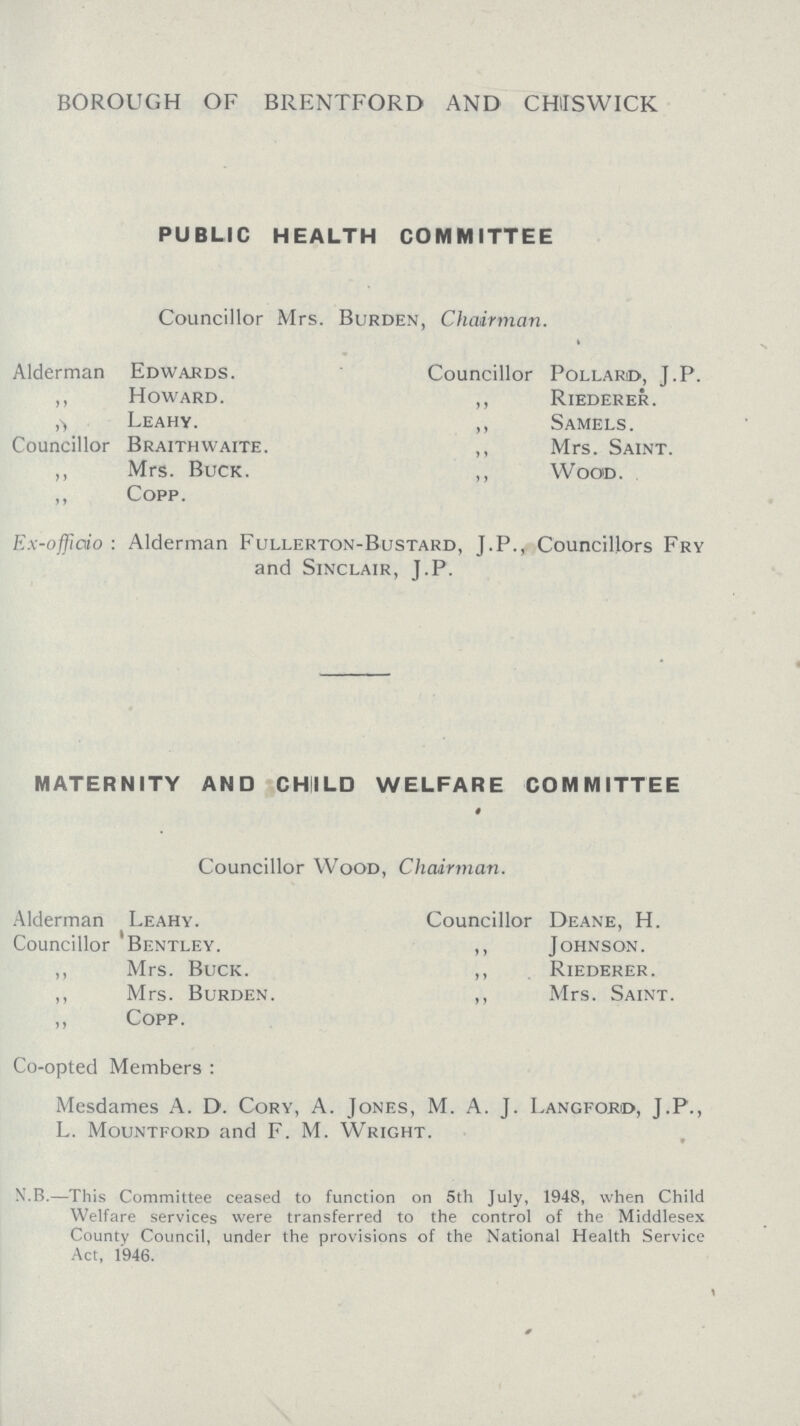 BOROUGH OF BRENTFORD AND CHISWICK PUBLIC HEALTH COMMITTEE Councillor Mrs. Burden, Chairman. Alderman Edwards. Councillor Pollard, J.P. ,, Howard. ,, Riederer. ,, Leahy. ,, Samels. Councillor Braithwaite. ,, Mrs. Saint. ,, Mrs. Buck. ,, Wood. ,, Copp. Ex-offficio : Alderman Fullerton-Bustard, J.P., Councillors Fry and Sinclair, J.P. MATERNITY AND CHIILD WELFARE COMMITTEE # Councillor Wood, Chairman. Alderman Leahy. Councillor Deane, H. Councillor Bentley. ,, Johnson. ,, Mrs. Buck. ,, Riederer. ,, Mrs. Burden. ,, Mrs. Saint. ,, Copp. Co-opted Members : Mesdames A. D. Cory, A. Jones, M. A. J. Langford, J.P., L. Mountford and F. M. Wright. N.B.—This Committee ceased to function on 5th July, 1948, when Child Welfare services were transferred to the control of the Middlesex County Council, under the provisions of the National Health Service Act, 1946.