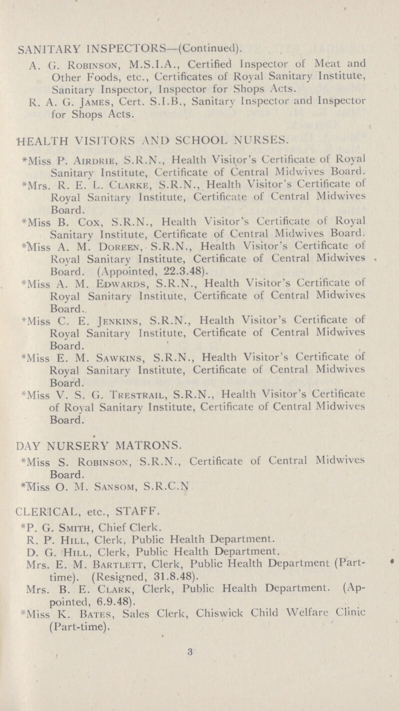 SANITARY INSPECTORS—(Continued). A. G. Robinson, M.S.I.A., Certified Inspector of Meat and Other Foods, etc., Certificates of Royal Sanitary Institute, Sanitary Inspector, Inspector for Shops Acts. R. A. G. James, Cert. S.I.B., Sanitary Inspector and Inspector for Shops Acts. HEALTH VISITORS AND SCHOOL NURSES. *Miss P. Airdrie, S.R.N., Health Visitor's Certificate of Royal Sanitary Institute, Certificate of Central Midwives Board. *Mrs. R. E. L. Clarke, S.R.N., Health Visitor's Certificate of Royal Sanitary Institute, Certificate of Central Midwives Board. *Miss B. Cox, S.R.N., Health Visitor's Certificate of Royal Sanitary Institute, Certificate of Central Midwives Board. *Miss A. M. Doreen, S.R.N., Health Visitor's Certificate of Royal Sanitary Institute, Certificate of Central Midwives . Board. (Appointed, 22.3.48). *Miss A. M. Edwards, S.R.N., Health Visitor's Certificate of Royal Sanitary Institute, Certificate of Central Midwives Board. *Miss C. E. Jenkins, S.R.N., Health Visitor's Certificate of Royal Sanitary Institute, Certificate of Central Midwives Board. *Miss E. M. Sawkins, S.R.N., Health Visitor's Certificate of Royal Sanitary Institute, Certificate of Central Midwives Board. *Miss V. S. G. Trestrail, S.R.N., Health Visitor's Certificate of Royal Sanitary Institute, Certificate of Central Midwives Board. DAY NURSERY MATRONS. *Miss S. Robinson, S.R.N., Certificate of Central Midwives Board. *Miss O. M. Sansom, S.R.C.N CLERICAL, etc., STAFF. *P. G. Smith, Chief Clerk. R. P. Hill, Clerk, Public Health Department. D. G. Hill, Clerk, Public Health Department. Mrs. E. M. Bartlett, Clerk, Public Health Department (Part time). (Resigned, 31.8.48). Mrs. B. E. Clark, Clerk, Public Health Department. (Ap pointed, 6.9.48). *Miss K. Bates, Sales Clerk, Chiswick Child Welfare Clinic (Part-time). 3