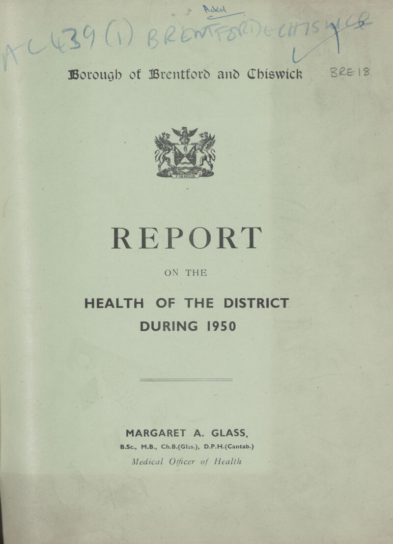 AC439 (1) Ackd BREWT FORD & CHISWICK Borough of Brentford and Chiswick BRE18 REPORT ON THE HEALTH OF THE DISTRICT DURING 1950 MARGARET A. GLASS, B.Sc., M.B., Ch.B.(Glas.), D.P.H.(Cantab.) Medical Officer of Health
