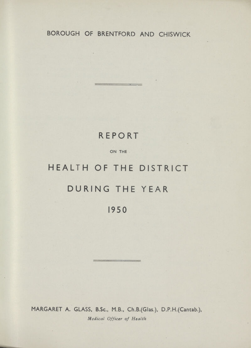 BOROUGH OF BRENTFORD AND CHISWICK REPORT ON THE HEALTH OF THE DISTRICT DURING THE YEAR 1950 MARGARET A. GLASS, B.Sc., M.B., Ch.B.(Glas.), D.P.H.(Cantab.), Medical Officer of Health