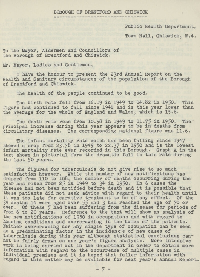 BOROUGH OF BRENTFORD AND CHISWICK Public Health Department, Town Hall, Chiswick, W.4. To the Mayor, Aldermen and Councillors of the Borough of Brentford and Chiswick. Mr. Mayor, Ladies and Gentlemen, I have the honour to present the 23rd Annual Report on the Health and Sanitary circumstances of the population of the Borough of Brentford and Chiswick. The health of the people continued to be good. The birth rate fell from 16.19 in 1949 to 14.82 in 1950. This figure has continued to fall since 1946 and is this year lower than the average for the whole of England and Wales, which is 15.8. t The death rate rose from 10.98 in 1949 to 11.75 in 1950. The principal increase during this year appears to be in deaths from circulatory diseases. The corresponding national figure was 11.6. The infant mortality rate which has been falling since 1947 showed a drop from 23.78 in 1949 to 22.37 in 1950 and is the lowest infant mortality rate ever recorded in this Borough. Graph A in the text shows in pictorial form the dramatic fall in this rate during the last 50 years. The figures for tuberculosis do not give rise to so much satisfaction however. While the number of new notifications has dropped from 110 to 108, the number of deaths occurring during the year has risen from 25 in 1949 to 34 in 1950. In 6 cases the disease had not been notified before death and it is possible that these patients did not seek advice with regard to their health until it was too late for curative treatment to be of any effect. Of the 34 deaths 14 were aged over 55 and 3 had reached the age of 70 or over. Of these 5 had been suffering from the disease for periods of from 6 to 20 years. Reference to the text will show an analysis of the new notifications of 1950 in occupations and with regard to housing conditions and overcrowding in the homes of the patients. Neither overcrowding nor any single type of occupation can be seen as a predominating factor in the incidenc e of new cases of tuberculosis during this year although statistical conclusions can not be fairly drawn on one year's figure analysis. More intensive work is being carried out in the department in order to obtain more information with regard to the occurrence of multiple cases in individual premises and it is hoped that fuller information with regard to this matter may be available for next year's Annual Report. - 7 -