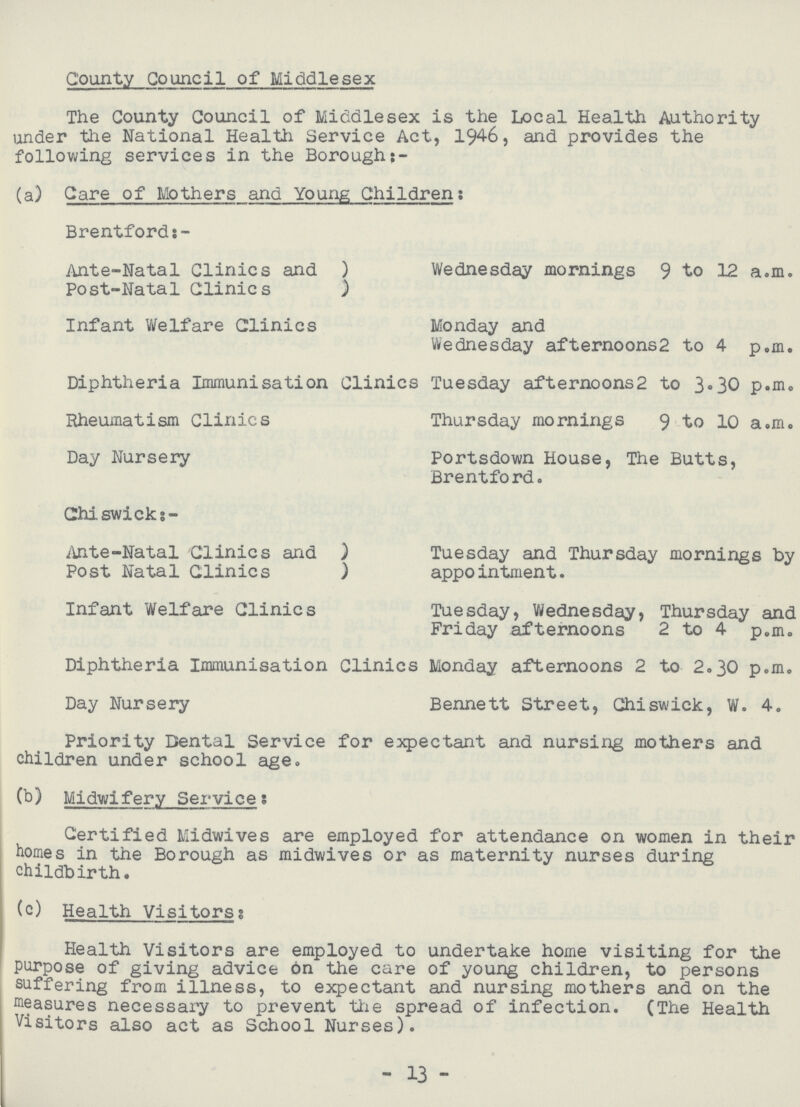 County Council of Middlesex The County Council of Middlesex is the Local Health Authority under the National Health Service Act, 1946, and provides the following services in the Borough:- (a) Care of Mothers and Young Children: Brentford Ante-Natal Clinics and ) Wednesday mornings 9 to 12 a.m. Post-Natal Clinics ) Infant Welfare Clinics Monday and Wednesday afternoons2 to 4 p.m. Diphtheria Immunisation Clinics Tuesday afternoons2 to 3.30 p.m. Rheumatism Clinics Thursday mornings 9 to 10 a.m. Day Nursery Portsdown House, The Butts, Brentford. Chiswick;- Ante-Natal Clinics and ) Tuesday and Thursday mornings by Post Natal Clinics ) appointment. Infant Welfare Clinics Tuesday, Wednesday, Thursday and Friday afternoons 2 to 4 p.m. Diphtheria Immunisation Clinics Monday afternoons 2 to 2.30 p.m. Day Nursery Bennett Street, Chiswick, W. 4. Priority Dental Service for expectant and nursing mothers and children under school age. (b) Midwifery Service; Certified Midwives are employed for attendance on women in their homes in the Borough as midwives or as maternity nurses during childbirth. (c) Health Visitors: Health Visitors are employed to undertake home visiting for the purpose of giving advice on the care of young children, to persons suffering from illness, to expectant and nursing mothers and on the measures necessary to prevent the spread of infection. (The Health Visitors also act as School Nurses). - 13 -