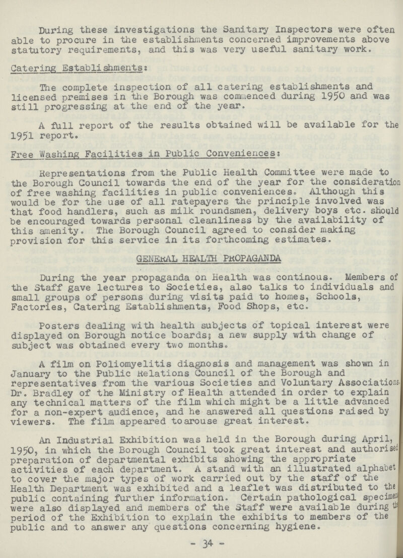 During these investigations the Sanitary Inspectors were often able to procure in the establishments concerned improvements above statutory requirements, and this was very useful sanitary work. Catering Establishments: The complete inspection of all catering establishments and licensed premises in the Borough was commenced during 195^ and was still progressing at the end of the year. A full report of the results obtained will be available for the 1951 report. Free Washing Facilities in Public Conveniences: Representations from the Public Health Committee were made to the Borough Council towards the end of the year for the consideratior of free washing facilities in public conveniences. Although this would be for the use of all ratepayers the principle involved was that food handlers, such as milk roundsmen, delivery boys etc. should be encouraged towards personal cleanliness by the availability of this amenity. The Borough Council agreed to consider making provision for this service in its forthcoming estimates. GENERAL HEALTH PROPAGANDA During the year propaganda on Health was continous. Members of the Staff gave lectures to Societies, also talks to individuals and small groups of persons during visits paid to homes, Schools, Factories, Catering Establishments, Food Shops, etc. Posters dealing with health subjects of topical interest were displayed on Borough notice boards; a new supply with change of subject was obtained every two monthso A film on Poliomyelitis diagnosis and management was shown in January to the Public relations Council of the Borough and representatives from the various Societies and Voluntary Associations. Dr. Bradley of the Ministry of Health attended in order to explain any technical matters of the film which might be a little advanced for a non-expert audience, and he answered all questions raised by viewers. The film appeared to arouse great interest. An Industrial Exhibition was held in the Borough during April, 1950, in which the Borough Council took great interest and authorised preparation of departmental exhibits showing the appropriate activities of each department. A stand with an illustrated alphabet to cover the major types of work carried out by the staff of the Health Department was exhibited and a leaflet was distributed to the public containing further information. Certain pathological specimen were also displayed and members of the Staff were available during tb period of the Exhibition to explain the exhibits to members of the public and to answer any questions concerning hygiene. -34-