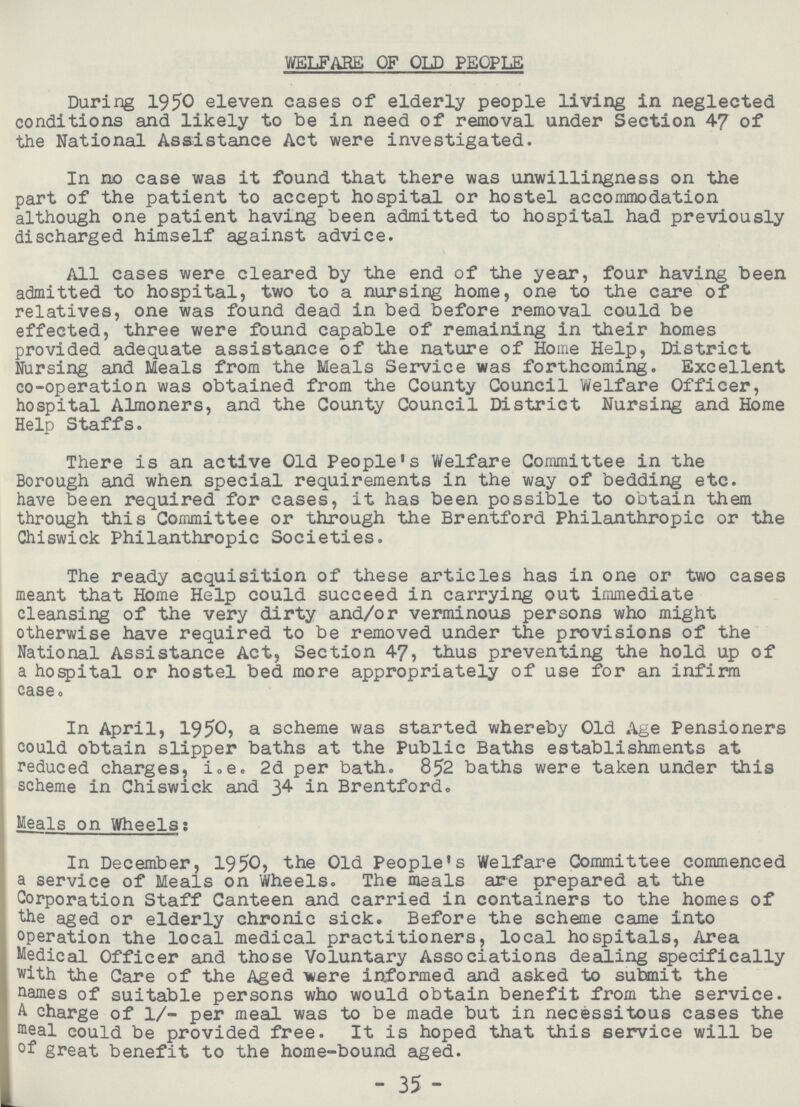 WELFARE OF OLD PEOPLE During 1950 eleven cases of elderly people living in neglected conditions and likely to be in need of removal under Section 47 of the National Assistance Act were investigated. In no case was it found that there was unwillingness on the part of the patient to accept hospital or hostel accommodation although one patient having been admitted to hospital had previously discharged himself against advice. All cases were cleared by the end of the year, four having been admitted to hospital, two to a nursing home, one to the care of relatives, one was found dead in bed before removal could be effected, three were found capable of remaining in their homes provided adequate assistance of the nature of Home Help, District Nursing and Meals from the Meals Service was forthcoming. Excellent co-operation was obtained from the County Council Welfare Officer, hospital Almoners, and the County Council District Nursing and Home Help Staffs. There is an active Old People's Welfare Committee in the Borough and when special requirements in the way of bedding etc. have been required for cases, it has been possible to obtain them through this Committee or through the Brentford Philanthropic or the Chiswick Philanthropic Societies. The ready acquisition of these articles has in one or two cases meant that Home Help could succeed in carrying out immediate cleansing of the very dirty and/or verminous persons who might otherwise have required to be removed under the provisions of the National Assistance Act, Section 47, thus preventing the hold up of a hospital or hostel bed more appropriately of use for an infirm case0 In April, 1950, a scheme was started whereby Old Age Pensioners could obtain slipper baths at the Public Baths establishments at reduced charges, i.e. 2d per bathe 852 baths were taken under this scheme in Chiswick and 34 in Brentford. Meals on Wheels: In December, 1950, Old People's Welfare Committee commenced a service of Meals on Wheels. The meals are prepared at the Corporation Staff Canteen and carried in containers to the homes of the aged or elderly chronic sick. Before the scheme came into operation the local medical practitioners, local hospitals, Area Medical Officer and those Voluntary Associations dealing specifically with the Care of the Aged lere informed and asked to submit the names of suitable persons who would obtain benefit from the service. A charge of 1/- per meal was to be made but in necessitous cases the meal could be provided free. It is hoped that this service will be °f great benefit to the home-bound aged. -35-