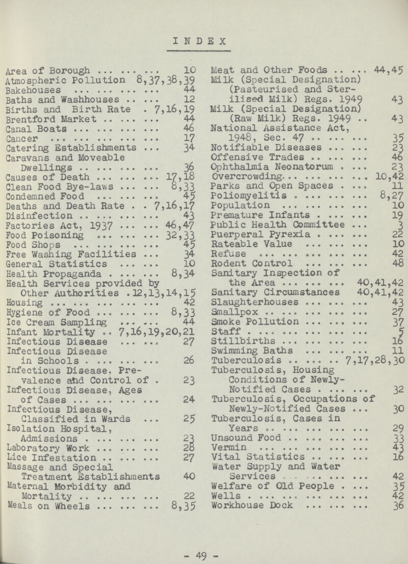 INDEX Area of Borough 10 Atmospheric Pollution 8,37,38,39 Bakehouses 44 Baths and Washhouses 12 Births and Birth Rate 7,16,19 Brentford Market 44 Ganal Boats 46 Cancer 17 Catering Establishments 34 Caravans and Moveable Dwellings 36 Causes of Death 17,l8 Clean Food Bye-laws 8,33 Condemned Food 45 Deaths and Death Rate 7,l6,17 Disinfection 43 Factories Act, 1937 46,47 Food Poisoning 32,33 Food Shops 45 Free Washing Facilities 34 General Statistics 10 Health Propaganda 8,34 Health Services provided by Other Authorities 12,13,14,15 Housing 42 Hygiene of Food 8,33 Ice Cream Sampling 44 Infant Mortality 7,l6,19,20,21 Infectious Disease 27 Infectious Disease in Schools 26 Infectious Disease. Pre valence aiid Control of . 23 Infectious Disease, Ages of Cases 24 Infectious Disease, Classified in Wards 25 Isolation Hospital, Admissions 23 Laboratory Work 28 Lice Infestation 27 Massage and Special Treatment Establishments 40 Maternal Morbidity and Mortality 22 Meals on Wheels 8,35 Meat and Other Foods 44,45 Milk (Special Designation) (Pasteurised and Ster ilised Milk) Regs. 1949 43 Milk (Special Designation) (Raw Milk) Regs. 1949 43 National Assistance Act, 1948, Sec. 47 35 Notifiable Diseases 23 Offensive Trades 46 Ophthalmia Neonatorum 23 Overcrowding 10,42 Parks and Open Spaces 11 Poliomyelitis 8,27 Population 10 Premature Infants 19 Public Health Committee 3 Puerperal Pyrexia 22 Rateable Value 10 Refuse 42 Rodent Control 48 Sanitary Inspection of the Area 40,41,42 Sanitary Circumstances 40,41,42 Slaughterhouses 43 Smallpox 27 Smoke Pollution 37 Staff 5 Stillbirths l6 Swimming Baths 11 Tuberculosis 7,17,28,30 Tuberculosis, Housing Conditions of Newly- Notified Cases 32 Tuberculosis, Occupations of Newly-Notified Cases 30 Tuberculosis, Cases in Years 29 Unsound Food 33 Vermin 43 Vital Statistics 16 Water Supply and Water Services 42 Welfare of Old People 35 Wells 42 Workhouse Dock 36 - 49 -