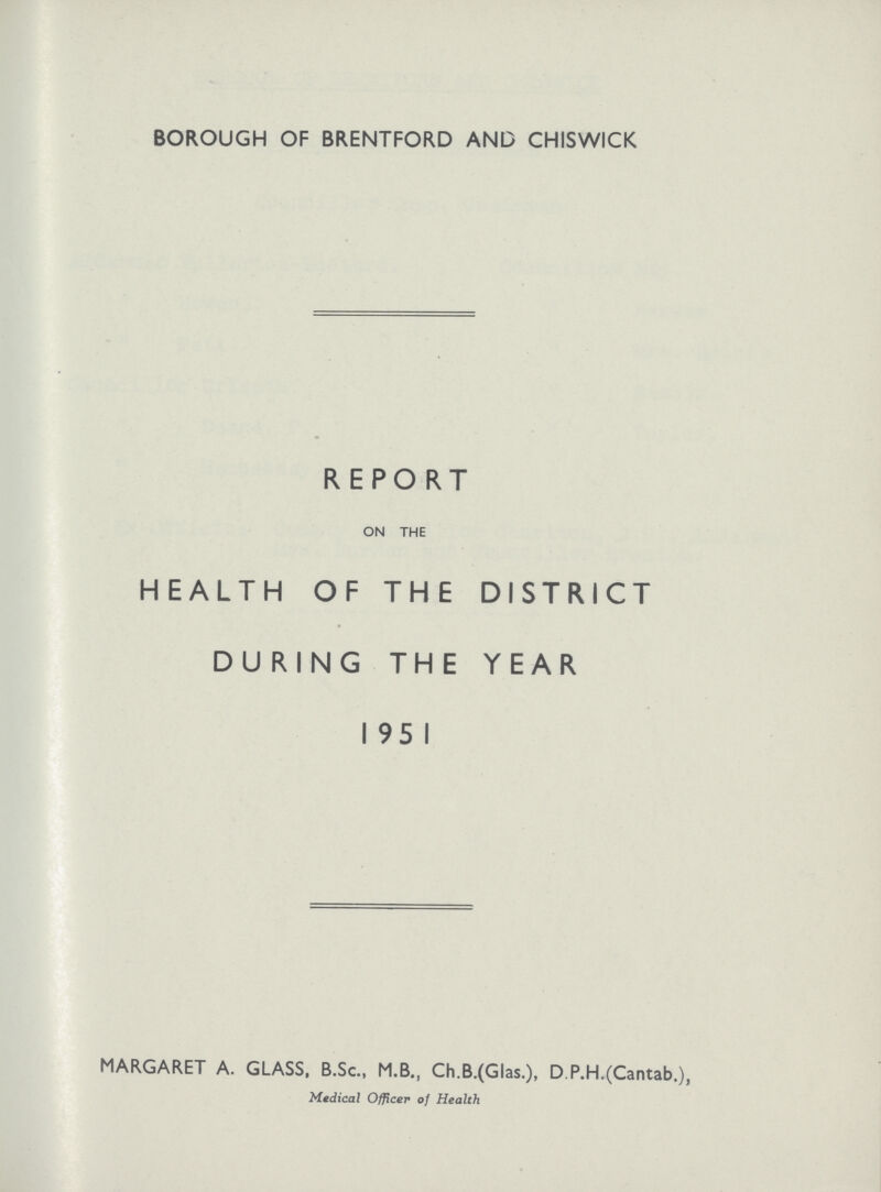 BOROUGH OF BRENTFORD AND CHISWICK REPORT ON THE HEALTH OF THE DISTRICT DURING THE YEAR 1951 MARGARET A. GLASS, B.Sc., M.B., Ch.B.(Glas.), D P.H.(Cantab.), Medical Officer of Health