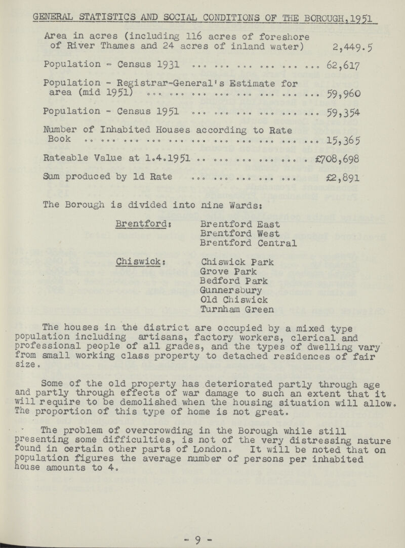 GENERAL STATISTICS AMD SOCIAL CONDITIONS OF THE BOROUGH,1951 Area in acres (including 116 acres of foreshore of River Thames and 24 acres of inland water) 2,449.5 Population - Census 1931 62,617 Population - Registrar-General's Estimate for area (mid 1951) 59,960 Population - Census 1951 59,354 Number of Inhabited Houses according to Rate Book 15,365 Rateable Value at 1.4.1951 £708,698 Sum produced by Id Rate £2,891 The Borough is divided into nine Wards: Brentford; Brentford East Brentford West Brentford Central Chiswick: Chiswick Park Grove Park Bedford Park Gunnersbury Old Chiswick Turnham Green The houses in the district are occupied by a mixed type population including artisans, factory workers, clerical and professional people of all grades, and the types of dwelling vary from small working class property to detached residences of fair size. Some of the old property has deteriorated partly through age and partly through effects of war damage to such an extent that it will require to be demolished when the housing situation will allow. The proportion of this type of home is not great. The problem of overcrowding in the Borough while still presenting some difficulties, is not of the very distressing nature found in certain other parts of London. It will be noted that on population figures the average number of persons per inhabited house amounts to 4. - 9 -