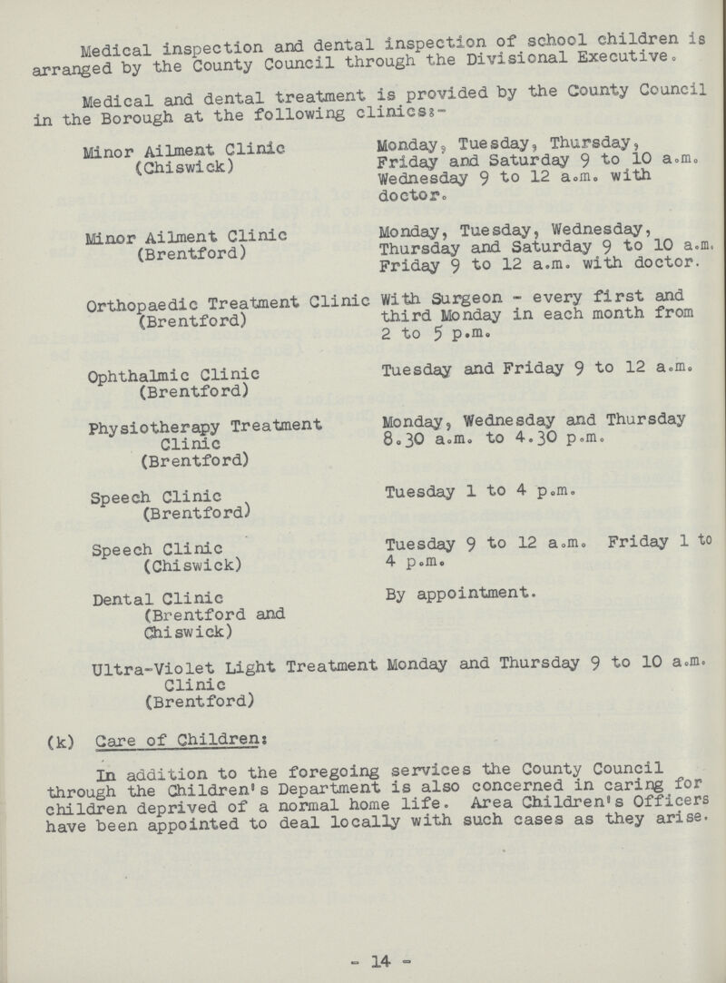 Medical inspection and dental inspection of school children is arranged by the County Council through the Divisional Executive„ Medical and dental treatment is provided by the County Council in the Borough at the following clinics:- Minor Ailment Clinic (Chiswick) Monday, Tuesday, Thursday, Friday and Saturday 9 to 10 a.m. Wednesday 9 to 12 a.m. with doctor. Minor Ailment Clinic (Brentford) Monday, Tuesday, Wednesday, Thursday and Saturday 9 to 10 a.m Friday 9 to 12 a.m. with doctor. Orthopaedic Treatment Clinic (Brentford) With Surgeon - every first and third Monday in each month from 2 to 5 p.m. Ophthalmic Clinic (Brentford) Tuesday and Friday 9 to 12 a.m, Physiotherapy Treatment Clinic (Brentford) Monday, Wednesday and Thursday 8.30 a.m. to 4.30 p.m. Speech Clinic (Brentford) Tuesday 1 to 4 p„m. Speech Clinic (Chiswick) Tuesday 9 to 12 a.m. Friday 1 to 4 p.m. Dental Clinic (Brentford and Chiswick) By appointment. Ultra-Violet Light Treatment Monday and Thursday 9 to 10 a.m. Clinic (Brentford) (k) Care of Children: In addition to the foregoing services the County Council through the Children's Department is also concerned in caring for children deprived of a normal home life. Area Children's Officers have been appointed to deal locally with such cases as they arise. - 14 -