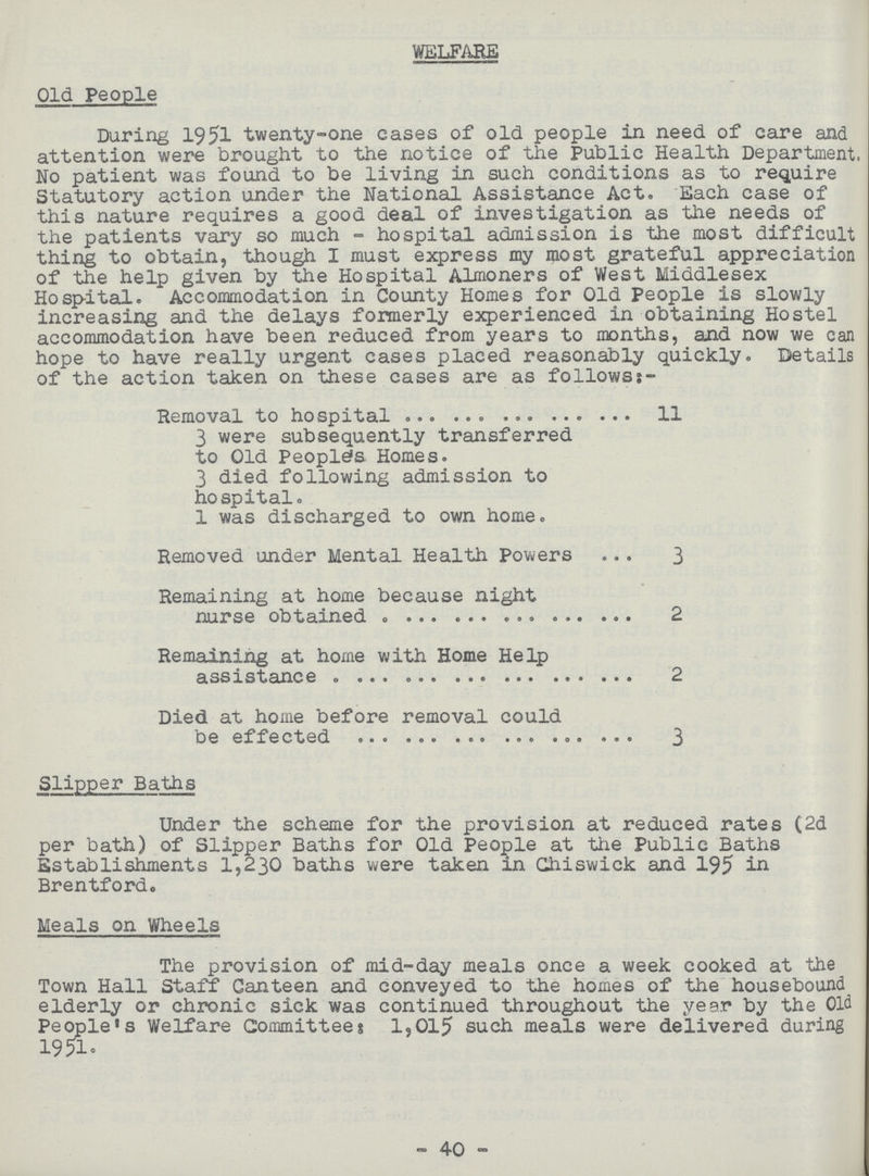 WELFARE Old People During 1951 twenty-one cases of old people in need of care and attention were brought to the notice of the Public Health Department. No patient was found to be living in such conditions as to require Statutory action under the National Assistance Act. Each case of this nature requires a good deal of investigation as the needs of the patients vary so much - hospital admission is the most difficult thing to obtain, though I must express my most grateful appreciation of the help given by the Hospital Almoners of West Middlesex Hospital. Accommodation in County Homes for Old People is slowly increasing and the delays formerly experienced in obtaining Hostel accommodation have been reduced from years to months, and now we can hope to have really urgent cases placed reasonably quickly. Details of the action taken on these cases are as follows:- Removal to hospital 11 3 were subsequently transferred to Old Peoples Homes. 3 died following admission to hospital. 1 was discharged to own home. Removed under Mental Health Powers 3 Remaining at home because night nurse obtained 2 Remaining at home with Home Help assistance 2 Died at home before removal could be effected 3 Slipper Baths Under the scheme for the provision at reduced rates (2d per bath) of Slipper Baths for Old People at the Public Baths Establishments 1,230 baths were taken in Ghiswick and 195 in Brentford. Meals on Wheels The provision of mid-day meals once a week cooked at the Town Hall Staff Canteen and conveyed to the homes of the housebound elderly or chronic sick was continued throughout the year by the Old People's Welfare Committees 1,015 such meals were delivered during 1951 . - 40 -