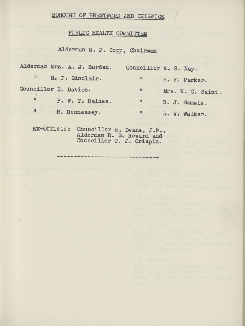 BOROUGH OF BRENTFORD AND CHISWICK PUBLIC HEALTH COMMITTEE Alderman H. P. Copp, Chairman Alderman Mrs. A. J. Burden.  R. P. Sinclair. Councillor E. Davies.  P. W. T. Haines.  R. Hennessey. Councillor A. G. Nay.  H. F. Parker.  Mrs. M. G. Saint  B. J. Samels.  A. W. Walker. Ex-Officio: Councillor H. Deane, J.P., Alderman R. S. Howard and Councillor T. J. Crispin.