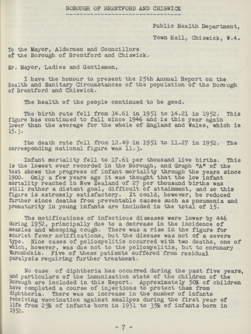 BOROUGH OF BRENTFORD AND CHISWICK Public Health Department, Town Hall, Chiswick, W.4. To the Mayor, Aldermen and Councillors of the Borough of Brentford and Chiswick. Mr. Mayor, Ladies and Gentlemen, I have the honour to present the 25th Annual Report on the Health and Sanitary Circumstances of the population of the Borough of Brentford and Chiswick. The health of the people continued to be good. The birth rate fell from 14.6l in 1951 to 14.21 in 1952. This figure has continued to fall since 1946 and is this year again lower than the average for the whole of England and Wales, which is 15.3. The death rate fell from 12.49 in 1951 to 11.27 in 1952. The corresponding national figure was 11.3. Infant mortality fell to 17.6l per thousand live births. This is the lowest ever recorded in the Borough, and Graph A of the text shows the progress of infant mortality through the years since 1900. Only a few years ago it was thought that the low infant mortality reached in New Zealand of 27 per thousand births was still rather a distant goal difficult of attainment, and so this figure is extremely satisfactory. It could, however, be reduced further since deaths from preventable causes such as pneumonia and prematurity in young infants are included in the total of 15. The notifications of infectious diseases were lower by 446 during 1952, principally due to a decrease in the incidence of measles and whooping cough. There was a rise in the figure for scarlet fever notifications, but the disease was not of a severe type. Nine cases of poliomyelitis occurred with two deaths, one of which, however, was due not to the poliomyelitis, but to coronary thrombosis. Five of these patients suffered from residual paralysis requiring further treatment. No case of diphtheria has occurred during the past five years, and particulars of the immunisation state of the children of the Borough are included in this Report. Approximately 50% of children have completed a course of injections to protect them from diphtheria. There was an increase in the number of infants receiving vaccination against smallpox during the first year of life from 25% of infants born in 1951 to 35% of infants born in 1952. 7