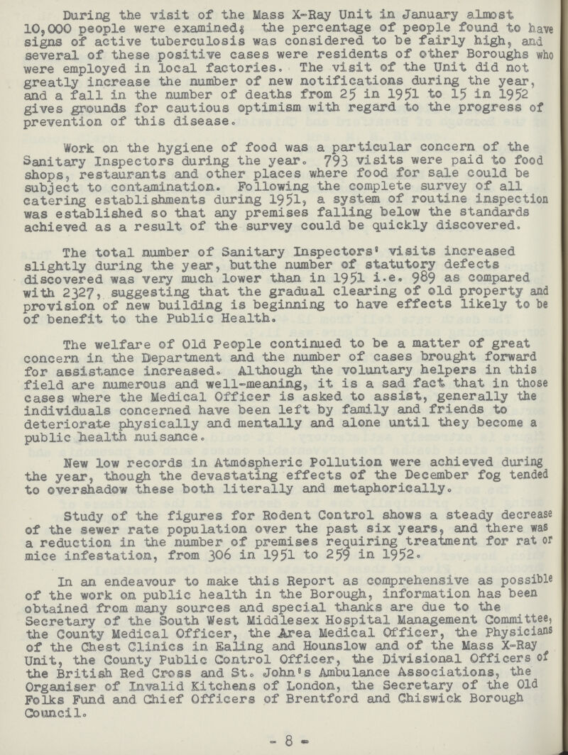 During the visit of the Mass X-Ray Unit in January almost 10,000 people were examined; the percentage of people found to have signs of active tuberculosis was considered to be fairly high, and several of these positive cases were residents of other Boroughs who were employed in local factories. The visit of the Unit did not greatly increase the number of new notifications during the year, and a fall in the number of deaths from 25 in 1951 to 15 in 1952 gives grounds for cautious optimism with regard to the progress of prevention of this disease. Work on the hygiene of food was a particular concern of the Sanitary Inspectors during the year. 793 visits were paid to food shops, restaurants and other places where food for sale could be subject to contamination. Following the complete survey of all catering establishments during 1951, a system of routine inspection was established so that any premises falling below the standards achieved as a result of the survey could be quickly discovered. The total number of Sanitary Inspectors' visits increased slightly during the year, but the number of statutory defects discovered was very much lower than in 1951 i.e. 989 as compared with 2327, suggesting that the gradual clearing of old property and provision of new building is beginning to have effects likely to be of benefit to the Public Health. The welfare of Old People continued to be a matter of great concern in the Department and the number of cases brought forward for assistance increased. Although the voluntary helpers in this field are numerous and well-meaning, it is a sad fact that in those cases where the Medical Officer is asked to assist, generally the individuals concerned have been left by family and friends to deteriorate physically and mentally and alone until they become a public health nuisance. New low records in Atmospheric Pollution were achieved during the year, though the devastating effects of the December fog tended to overshadow these both literally and metaphorically. Study of the figures for Rodent Control shows a steady decrease of the sewer rate population over the past six years, and there was a reduction in the number of premises requiring treatment for rat or mice infestation, from 306 in 1951 to 259 in 1952. In an endeavour to make this Report as comprehensive as possible of the work on public health in the Borough, information has been obtained from many sources and special thanks are due to the Secretary of the South West Middlesex Hospital Management Committee, the County Medical Officer, the Area Medical Officer, the Physicians of the Chest Clinics in Ealing and Hounslow and of the Mass X-Ray Unit, the County Public Control Officer, the Divisional Officers of the British Red Gross and St. John's Ambulance Associations, the Organiser of Invalid Kitchens of London, the Secretary of the Old Folks Fund and Chief Officers of Brentford and Ghiswick Borough Council. 8