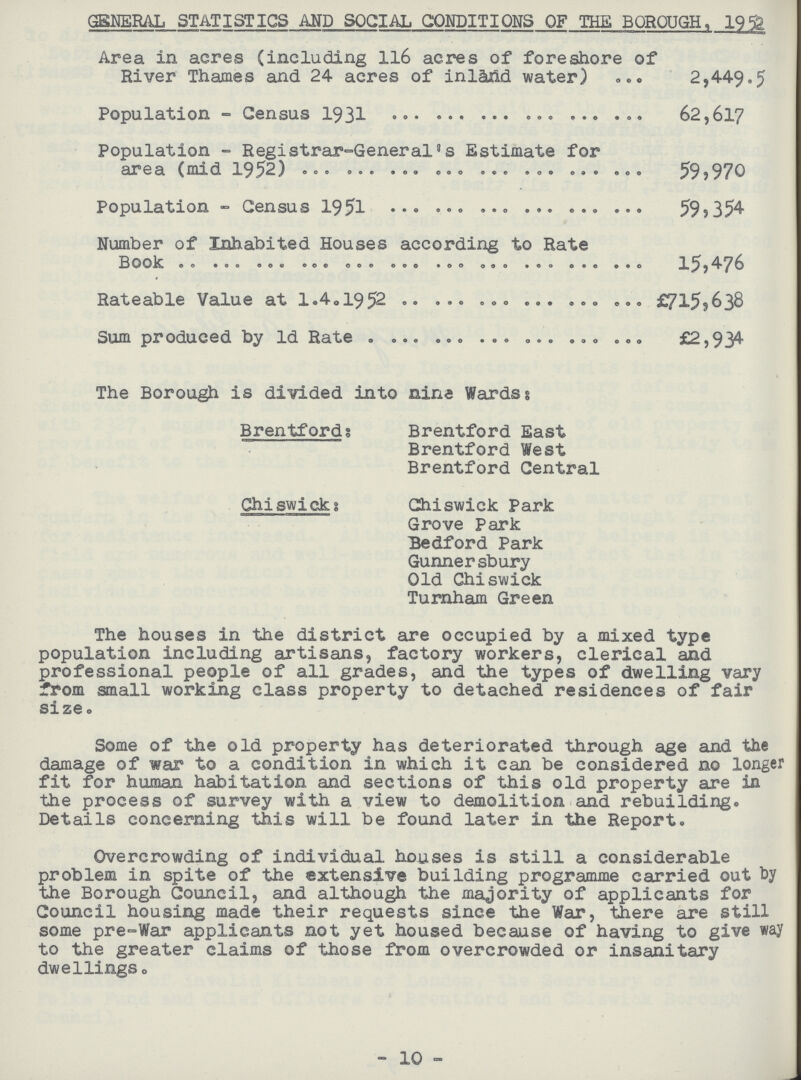 GENERAL STATISTICS AND SOCIAL CONDITIONS OF THE BOROUGH, 1952 Area in acres (including 116 acres of foreshore of River Thames and 24 acres of inland water) 2,449.5 Population - Census 1931 62,617 Population - Registrar-General's Estimate for area (mid 1952) 59,970 Population - Census 1951 59,354 Number of Inhabited Houses according to Rate Book 15,476 Rateable Value at 1.4.1952 £715,638 Sum produced by 1d Rate £2,934 The Borough is divided into nine Wards: Brentford; Brentford East Brentford West Brentford Central Chiswick: Chiswick Park Grove Park Bedford Park Gunnersbury Old Chiswick Turnham Green The houses in the district are occupied by a mixed type population including artisans, factory workers, clerical and professional people of all grades, and the types of dwelling vary from small working class property to detached residences of fair size. Some of the old property has deteriorated through age and the damage of war to a condition in which it can be considered no longer fit for human habitation and sections of this old property are in the process of survey with a view to demolition and rebuilding. Details concerning this will be found later in the Report. Overcrowding of individual houses is still a considerable problem in spite of the extensive building programme carried out by the Borough Council, and although the majority of applicants for Council housing made their requests since the War, there are still some pre-War applicants not yet housed because of having to give way to the greater claims of those from overcrowded or insanitary dwellings. 10