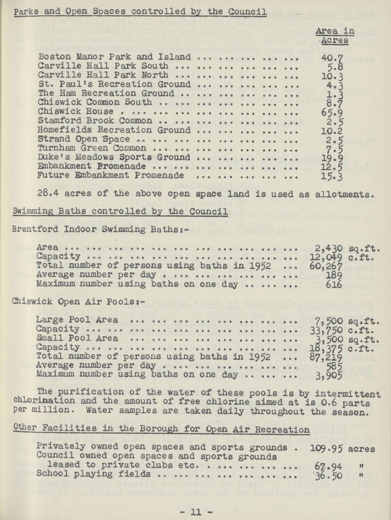 Parks and Open Spaces controlled by the Council Area in Acres Boston Manor Park and Island 40.7 Carville Hall Park South 5.8 Carville Hall Park North 10.3 St. Paul's Recreation Ground 4.3 The Ham Recreation Ground 1.3 Chiswick Common South 8.7 Chiswick House 65.9 Stamford Brook Common 2.5 Homefields Recreation Ground 10.2 Strand Open Space 2.5 Turnham Green Common 7.5 Duke's Meadows Sports Ground 19.9 Embankment Promenade 12.5 Future Embankment Promenade 15.3 28.4 acres of the above open space land is used as allotments. Swimming Baths controlled by the Council Brentford Indoor Swimming Baths:- Area 2,430 sq.ft. Capacity 12,049 c.ft. Total number of persons using baths in 1952 60,267 Average number per day 189 Maximum number using baths on one day 616 Ghiswick Open Air Pools:- Large Pool Area 7,500 sq.ft. Capacity 33,750 c.ft. Small Pool Area 3,500 sq.ft. Capacity 18,375 c.ft. Total number of persons using baths in 1952 87,219 Average number per day 585 Maximum number using baths on one day 3,905 The purification of the water of these pools is by intermittent chlorination and the amount of free chlorine aimed at is 0.6 parts per million. Water samples are taken daily throughout the season. Other Facilities in the Borough for Open Air Recreation Privately owned open spaces and sports grounds . 109.95 acres Council owned open spaces and sports grounds leased to private clubs etc. 67.94  School playing fields 36.50  11