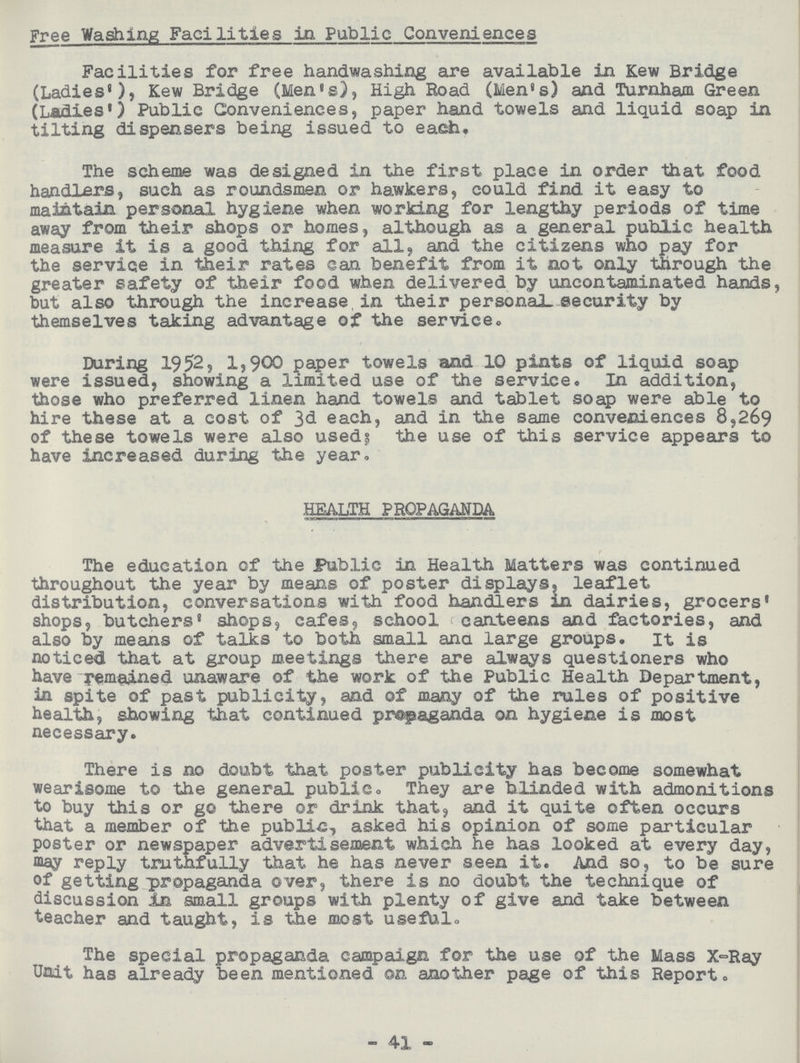 Free Washing Facilities in Public Conveniences Facilities for free handwashing are available in Kew Bridge (Ladies'), Kew Bridge (Men's), High Road (Men's) and Turnham Green (Ladies') Public Conveniences, paper hand towels and liquid soap in tilting dispensers being issued to each. The scheme was designed in the first place in order that food handlers, such as roundsmen or hawkers, could find it easy to maintain personal hygiene when working for lengthy periods of time away from their shops or homes, although as a general public health measure it is a good thing for all, and the citizens who pay for the service in their rates can benefit from it not only through the greater safety of their food when delivered by uncontaminated hands, hut also through the increase in their personal security by themselves taking advantage of the service. During 1952, 1,900 paper towels and 10 pints of liquid soap were issued, showing a limited use of the service. In addition, those who preferred linen hand towels and tablet soap were able to hire these at a cost of 3d each, and in the same conveniences 8,269 of these towels were also used; the use of this service appears to have increased during the year. HEALTH PROPAGANDA The education of the Public in Health Matters was continued throughout the year by means of poster displays, leaflet distribution, conversations with food handlers in dairies, grocers' shops, butchers' shops, cafes, school canteens and factories, and also by means of talks to both small ana large groups. it is noticed that at group meetings there are always questioners who have remained unaware of the work of the Public Health Department, in spite of past publicity, and of many of the rules of positive health, showing that continued propaganda on hygiene is most necessary. There is no doubt that poster publicity has become somewhat wearisome to the general public. They are blinded with admonitions to buy this or go there or drink that, and it quite often occurs that a member of the public, asked his opinion of some particular poster or newspaper advertisement which he has looked at every day, may reply truthfully that he has never seen it. And so, to be sure of getting propaganda over, there is no doubt the technique of discussion In small groups with plenty of give and take between teacher and taught, is the most useful. The special propaganda campaign for the use of the Mass X-Ray Unit has already been mentioned on another page of this Report. 41