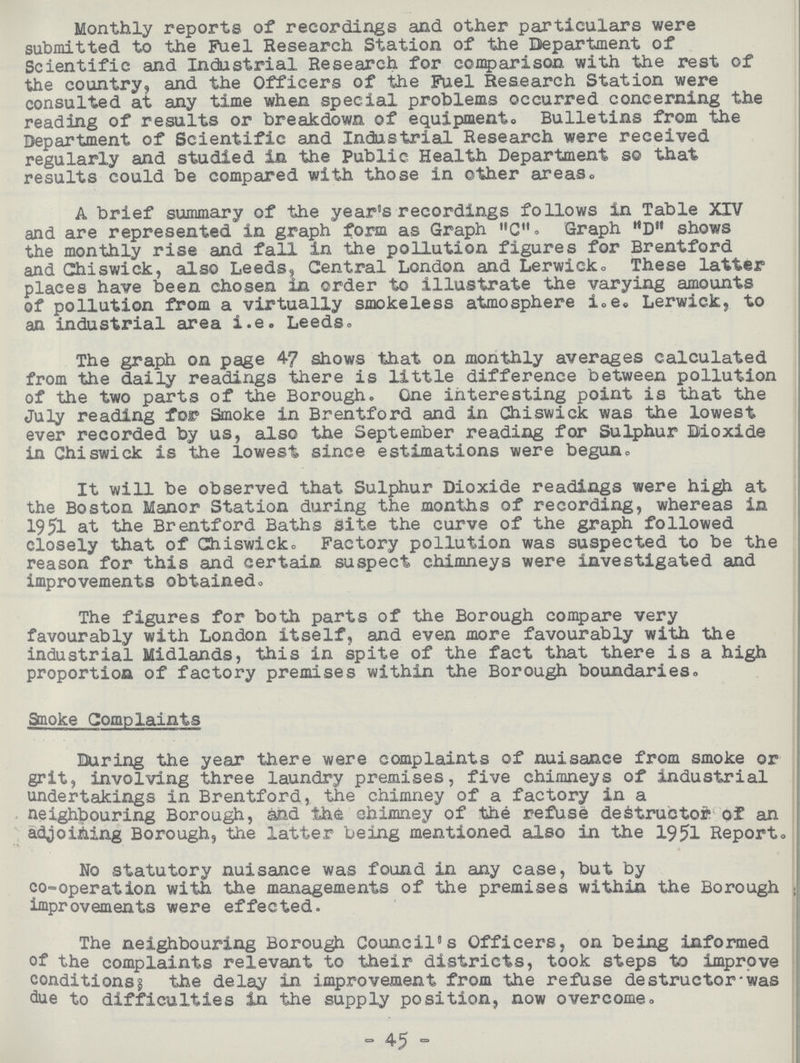 Monthly reports of recordings and other particulars were submitted to the Fuel Research Station of the Department of Scientific and Industrial Research for comparison with the rest of the country, and the Officers of the Fuel Research Station were consulted at any time when special problems occurred concerning the reading of results or breakdown of equipment. Bulletins from the Department of Scientific and Industrial Research were received regularly and studied in the Public Health Department so that results could be compared with those in other areas. A brief summary of the year's recordings follows in Table XIV and are represented in graph form as Graph C. Graph D shows the monthly rise and fall in the pollution figures for Brentford and Chiswick, also Leeds, Central London and Lerwick. These latter places have been chosen in order to illustrate the varying amounts of pollution from a virtually smokeless atmosphere i.e. Lerwick, to an industrial area i.e. Leeds. The graph on page 47 shows that on monthly averages calculated from the daily readings there is little difference between pollution of the two parts of the Borough. One interesting point is that the July reading for Smoke in Brentford and in Chiswick was the lowest ever recorded by us, also the September reading for Sulphur Dioxide in Chiswick is the lowest since estimations were begun. It will be observed that Sulphur Dioxide readings were high at the Boston Manor Station during the months of recording, whereas in 1951 at the Brentford Baths site the curve of the graph followed closely that of Chiswick. Factory pollution was suspected to be the reason for this and certain suspect chimneys were investigated and improvements obtained. The figures for both parts of the Borough compare very favourably with London itself, and even more favourably with the industrial Midlands, this in spite of the fact that there is a high proportion of factory premises within the Borough boundaries. Smoke Complaints During the year there were complaints of nuisance from smoke or grit, involving three laundry premises, five chimneys of industrial undertakings in Brentford, the chimney of a factory in a neighbouring Borough, and the chimney of the refuse destructor of an adjoining Borough, the latter being mentioned also in the 1951 Report. No statutory nuisance was found in any case, but by co-operation with the managements of the premises within the Borough improvements were effected. The neighbouring Borough Council's Officers, on being informed of the complaints relevant to their districts, took steps to improve conditions; the delay in improvement from the refuse destructor was due to difficulties in the supply position, now overcome. 45