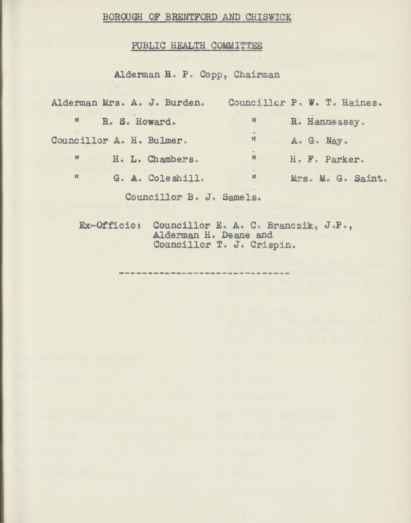 BOROUGH OF BRENTFORD AND CHISWICK PUBLIC HEALTH COMMITTEE Alderman H. P„ Copp, Chairman Councillor P. W. T. Haines. M Be Hennessey. ” A. G. Nay. ” H. F. Parker. ” Mrs. M. G. Saint. Councillor B. J. Samels. Ex- Officio: Councillor E.A.C. Branczik, J.P., Alderman H. Deane and Councillor T. J. Crispin. Alderman Mrs. A. J. Burden ” R.S. Howard. Councillor A. H. Bulmer. ” H. L Chambers  G. Ao Coleshill