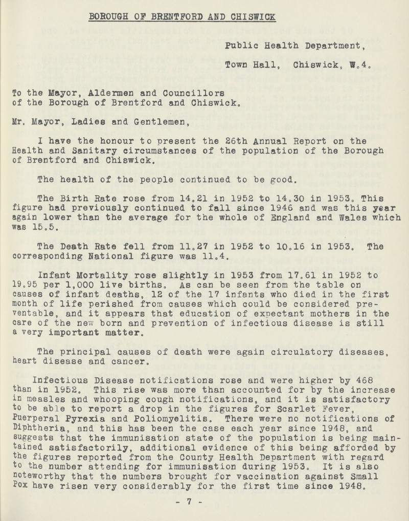 BOROUGH OF BRENTFORD AND CHISWICK Public Health Department, Town Hall, Chiswick, W.4. To the Mayor, Aldermen and Councillors of the Borough of Brentford and Chiswick. Mr. Mayor, ladies and Gentlemen, I have the honour to present the 26th Annual Report on the Health and Sanitary circumstances of the population of the Borough of Brentford and Chiswick. The health of the people continued to be good. The Birth Sate rose from 14.21 in 1952 to 14.3. in 1953. This figure had previously continued to fall since 1946 and was this year again lower than the average for the whole of England and Wales which was 15.5. The Death Rate fell from 11.27 in 1952 to 10.16 in 1953. The corresponding National figure was 11.4. Infant Mortality rose slightly in 1953 from 17.61 in 1952 to 19.95 per 1,000 live births. As can be seen from the table on causes of infant deaths, 12 of the 17 infants who died in the first month of life perished from causes which could be considered pre ventable, and it appears that education of expectant mothers in the care of the new born and prevention of infectious disease is still a very important matter. The principal causes of death were again circulatory diseases, heart disease and cancer. Infectious Disease notifications rose and were higher by 468 than in 1952. This rise was more than accounted for by the increase in measles and whooping cough notifications, and it is satisfactory to be able to report a drop in the figures for Scarlet Fever, Puerperal Pyrexia and Poliomyelitis. There were no notifications of Diphtheria, and this has been the case each year since 1948, and suggests that the immunisation state of the population is being main tained satisfactorily, additional evidence of this being afforded by the figures reported from the County Health Department with regard to the number attending for immunisation during 1953. It is also noteworthy that the numbers brought for vaccination against Small Pox have risen very considerably for the first time since 1948. 7