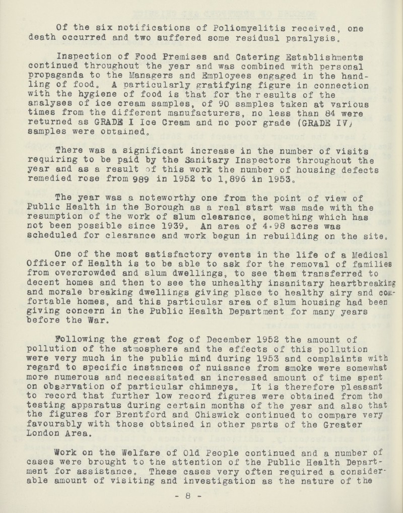 Of the six notifications of Poliomyelitis received, one death occurred and two suffered some residual paralysis. Inspection of Food Premises and Catering Establishments continued throughout the year and was combined with personal propaganda to the Managers and Employees engaged in the hand ling of food, A particularly gratifying figure in connection with the hygiene of food is that for the results of the analyses of ice cream samples, of 90 samples taken at various times from the different manufacturers, no less than 84 were returned as GRADE I Ice Cream and no poor grade (GRADE IV) samples were Obtained. There was a significant increase in the number of visits requiring to be paid by the Sanitary Inspectors throughout the year and as a result of this work the number of housing defects remedied rose from 989 in 1952 to 1,896 in 1953. The year was a noteworthy one from the point of view of Public Health in the Borough as a real start was made with the resumption of the work of slum clearance, something which has not been possible since 1939. An area of 4.98 acres was scheduled for clearance and work begun in rebuilding on the site. One of the most satisfactory events in the life of a Medical Officer of Health is to be able to ask for the removal of families from overcrowded and slum dwellings, to see them transferred to decent homes and then to see the unhealthy insanitary heartbreaking and morale breaking dwellings giving place to healthy airy and com fortable homes, and this particular area of slum housing had been giving concern in the Public Health Department for many years before the War. Following the great fog of December 1952 the amount of pollution of the atmosphere and the effects of this pollution were very much in the public mind during 1953 and complaints with regard to specific instances of nuisance from smoke were somewhat more numerous and necessitated an increased amount of time spent on obsarvation of particular chimneys,, It is therefore pleasant to record that further low record figures were obtained from the testing apparatus during certain months of the year and also that the figures for Brentford and Chiswick continued to compare very favourably with those obtained in other parts of the Greater London Area. Work on the Welfare of Old People continued and a number of cases were brought to the attention of the Public Health Depart ment for assistance. These cases very often required a consider able amount of visiting and investigation as the nature of the 8