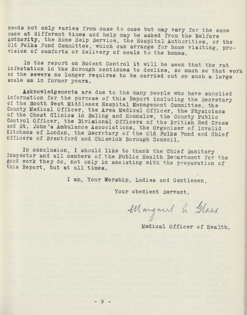 needs not only varies from case to case but may vary for the same case at different times and help may be asked from the Welfare Authority, the Home Help Service, the Hospital Authorities, or the Old Polks Fund Committee, which can arrange for home visiting, pro vision of comforts or delivery of meals to the homes. In the report on Rodent Control it will be seen that the rat infestation in the Borough continues to decline, so much so that work on the sewers no longer requires to be carried out on such a large scale as in former years. Acknowledgements are due to the many people who have supplied information for the purpose of thi6 Report including the Secretary of the South West Middlesex Hospital Management Committee, the County Medical Officer, the Area Medical Officer, the Physicians of the Chest Clinics in Ealing and Hounslow, the County Public Control Officer, the Divisional Officers of the British Red Cross and St. John's Ambulance Associations, the Organiser of Invalid Kitchens of London, the Secretary of the Old Polks Pund and Chief Officers of Brentford and Chiswick Borough Council. In conclusion, I should like to thank the Chief Sanitary Inspector and all members of the Public Health Department for the good work they do, not only in assisting with the preparation of this Report, but at all times. I am, Your Worship, Ladies and Gentlemen, Your obedient Servant. Medical Officer of Health. 9