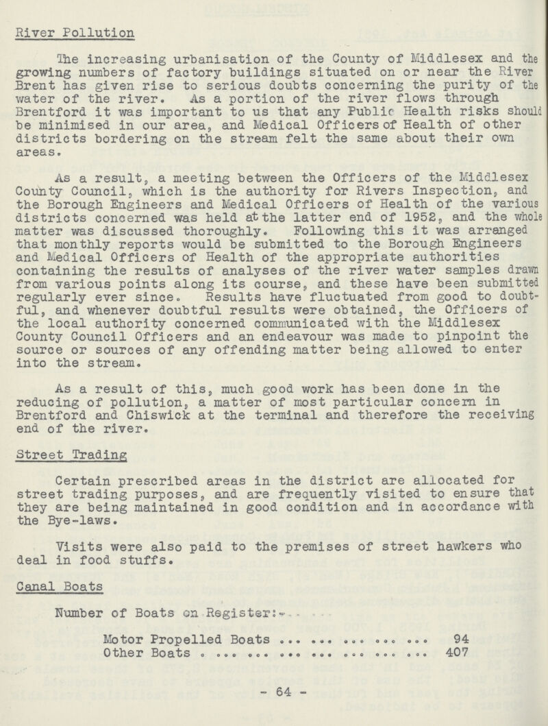 River Pollution The increasing urbanisation of the County of Middlesex and the growing numbers of factory buildings situated on or near the River Brent has given rise to serious doubts concerning the purity of the water of the river. As a portion of the river flows through Brentford it was important to us that any Public Health risks should be minimised in our area, and Medical Officers of Health of other districts bordering on the stream felt the same about their own areas. As a result, a meeting between the Officers of the Middlesex County Council, which is the authority for Rivers Inspection,, and the Borough Engineers and Medical Officers of Health of the various districts concerned was held at the latter end of 1952, and the whole matter was discussed thoroughly. Following this it was arranged that monthly reports would be submitted to the Borough Engineers and Medical Officers of Health of the appropriate authorities containing the results of analyses of the river water samples drawn from various points along its courses, and these have been submitted regularly ever since. Results have fluctuated from good to doubt ful, and whenever doubtful results were obtained, the Officers of the local authority concerned communicated with the Middlesex County Council Officers and an endeavour was made to pinpoint the source or sources of any offending matter being allowed to enter into the stream. As a result of this, much good work has been done in the reducing of pollution, a matter of most particular concern in Brentford and Chiswick at the terminal and therefore the receiving end of the river. Street Trading Certain prescribed areas in the district are allocated for street trading purposes, and are frequently visited to ensure that they are being maintained in good condition and in accordance with the Bye-laws. Visits were also paid to the premises of street hawkers who deal in food stuffs. Canal Boats Number of Boats on Register:- Motor Propelled Boats 94 Other Boats 407 - 64 -