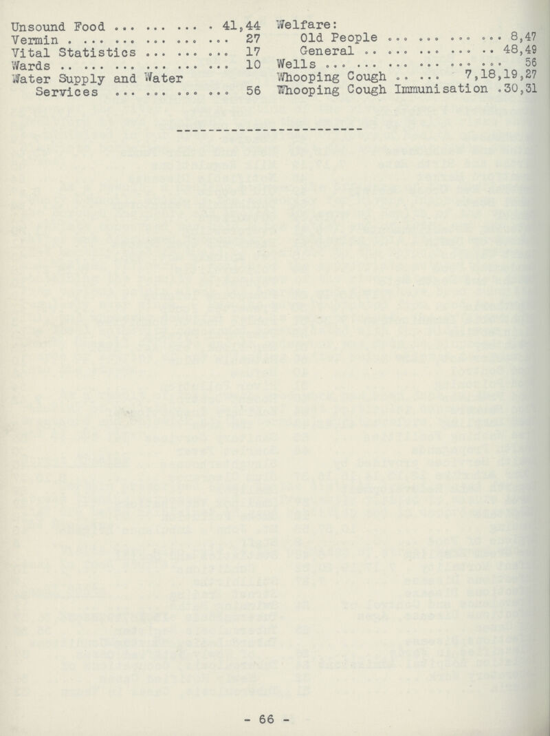 Unsound Food 41,44 Vermin 27 Vital Statistics 17 Wards 10 Water Supply and Water Services 56 Welfare: Old People 8,47 General 48,49 Wells 56 Whooping Cough 7,18,19,27 Whooping Cough Immunisation .30,31 - 66 -