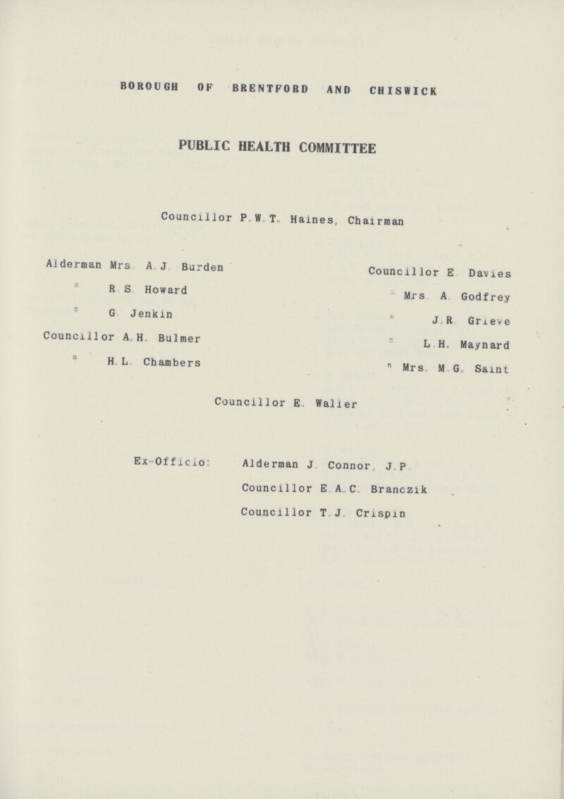 BOROUGH OP BRENTFORD AND CHISWICK PUBLIC HEALTH COMMITTEE Councillor P. W. T. Haines,, Chairman Alderman Mrs. A. J. Burden Councillor E. Davies “ R. S. Howard “ Mrs A. Godfrey “ G. Jenkin “ J. R. Grieve Councillor A. H. Bulmer “ L. H. Maynard H. L. Chambers “ Mrs. M. G. Saint Councillor E. Waller Ex-Officio: Alderman J. Connor. J. P. Councillor E. A. C. Branczik Councillor T. J. Crispin