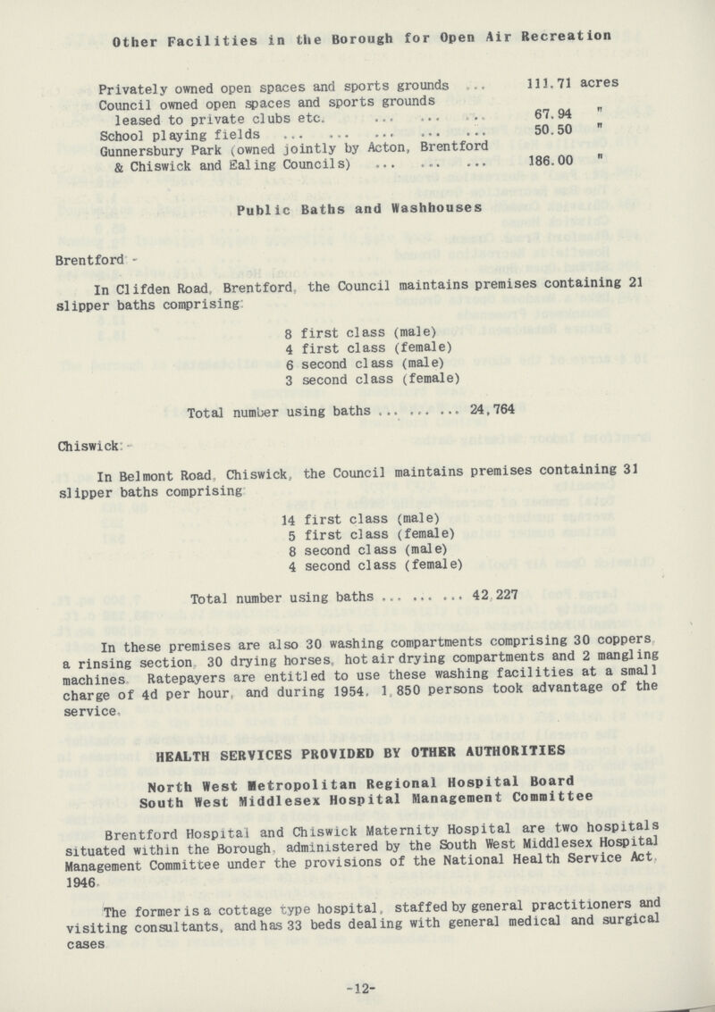Other Facilities in the Borough for Open Air Recreation Privately owned open spaces and sports grounds 113.71 acres Council owned open spaces and sports grounds leased to private clubs etc. 67.94  School playing fields 50.50  Gunnersbury Park (owned jointly by Acton, Brentford & Chiswick and Ealing Councils) 186.00  Public Baths and Washhouses Brentford:- In CIifden Road Brentford, the Council maintains premises containing 21 slipper baths comprising: 8 first class (male) 4 first class (female) 6 second class (male) 3 second class (female) Total number using baths 24,764 Chiswick:- In Belmont Road Chiswick, the Council maintains premises containing 31 slipper baths comprising 14 first class (male) 5 first class (female) 8 second class (male) 4 second class (female) Total number using baths 42 227 In these premises are also 30 washing compartments comprising 30 coppers a rinsing section 30 drying horses, hot air drying compartments and 2 mangling machines Ratepayers are entitled to use these washing facilities at a small charge of 4d per hour, and during 1954, 1,850 persons took advantage of the service. HEALTH SERVICES PROVIDED BY OTHER AUTHORITIES North West Metropolitan Regional Hospital Board South West Middlesex Hospital Management Committee Brentford Hospital and Chiswick Maternity Hospital are two hospitals situated within the Borough, administered by the South West Middlesex Hospital Management Committee under the provisions of the National Health Service Act, 1946. The former is a cottage type hospital staffed by general practitioners and visiting consultants, and has 33 beds dealing with general medical and surgical cases -12-