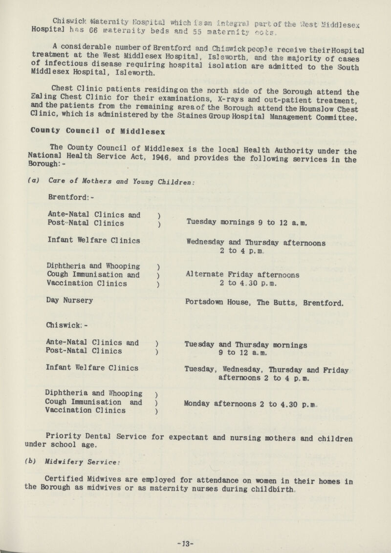 Chiswick Maternity Hospital which is an integral part of the West Middlesex Hospital has 66 maternity beds and 55 maternity cots, A considerable number of Brentford and Chiswick people receive their Hospital treatment at the West Middlesex Hospital, Isleworth, and the majority of cases of infectious disease requiring hospital isolation are admitted to the South Middlesex Hospital, Isleworth. Chest Clinic patients residing on the north side of the 3orough attend the Ealing Chest Clinic for their examinations, X-rays and out-patient treatment, and the patients from the remaining area of the Borough attend the Hounslow Chest Clinic, which is administered by the Staines Group Hospital Management Committee. County Council of Middlesex The County Council of Middlesex is the local Health Authority under the National Health Service Act, 1946, and provides the following services in the Borough:- (a) Care of Mothers and Young Children: Brentford:- Ante-Natal Clinics and ) Post-Natal Clinics ) Tuesday mornings 9 to 12 a.m. Infant Welfare Clinics Wednesday and Thursday afternoons 2 to 4 p.m. Diphtheria and Whooping ) Cough Immunisation and ) Alternate Friday afternoons Vaccination Clinics ) 2 to 4.30 p.m. Day Nursery Portsdown House, The Butts, Brentford. Chiswick:- Ante-Natal Clinics and ) Tuesday and Thursday mornings Post-Natal Clinics ) 9 to 12 a.m. Infant Welfare Clinics Tuesday, Wednesday, Thursday and Friday afternoons 2 to 4 p.m. Diphtheria and Whooping ) Cough Immunisation and ) Monday afternoons 2 to 4.30 p.m Vaccination Clinics ) Priority Dental Service for expectant and nursing mothers and children under school age. (b) Midwifery Service: Certified Midwives are employed for attendance on women in their homes in the Borough as midwives or as maternity nurses during childbirth -13-