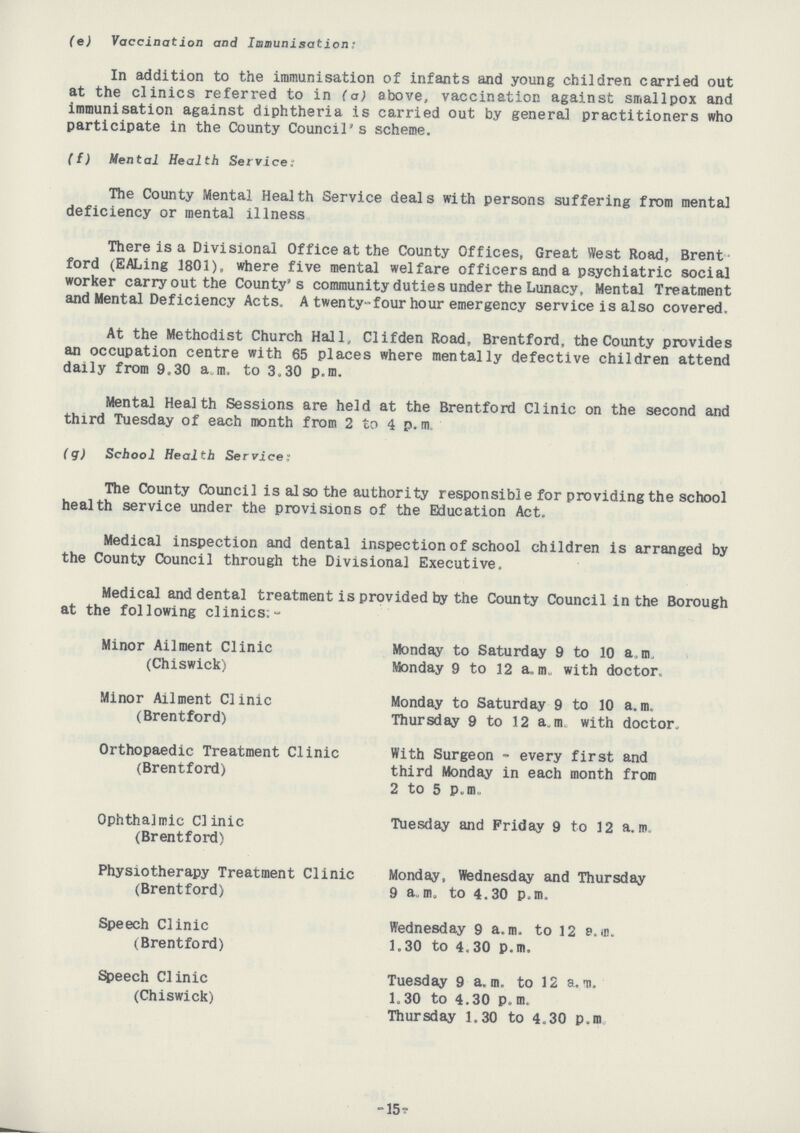 (e) Vaccination and Immunisation: In addition to the immunisation of infants and young children carried out at the clinics referred to in (a) above, vaccination against smallpox and immunisation against diphtheria is carried out by general practitioners who participate in the County Council's scheme. (f) Mental Health Service: The County Mental Health Service deals with persons suffering from mental deficiency or mental illness There is a Divisional Office at the County Offices, Great West Road, Brent ford (EALing 1801), where five mental welfare officers and a psychiatric social worker carry out the County's community duties under the Lunacy, Mental Treatment and Mental Deficiency Acts. A twenty-four hour emergency service is also covered. At the Methodist Church Hall, Clifden Road, Brentford, the County provides an occupation centre with 65 places where mentally defective children attend daily from 9,30 a.m. to 3.30 p.m. Mental Health Sessions are held at the Brentford Clinic on the second and third Tuesday of each month from 2 to 4 p. m. (g) School Health Service: The County Council is also the authority responsible for providing the school health service under the provisions of the Education Act. Medical inspection and dental inspection of school children is arranged by the County Council through the Divisional Executive. Medical and dental treatment is provided by the County Council in the Borough at the following clinics:- Minor Ailment Clinic Monday to Saturday 9 to 10 a. m. (Chiswick) Monday 9 to 12 a.m. with doctor. Minor Ailment Clinic Monday to Saturday 9 to 10 a.m. (Brentford) Thursday 9 to 12 a.m. with doctor. Orthopaedic Treatment Clinic With Surgeon - every first and (Brentford) third Monday in each month from 2 to 5 p.m. Ophthalmic Clinic Tuesday and Friday 9 to 12 a.m. (Brentford) Physiotherapy Treatment Clinic Monday, Wednesday and Thursday (Brentford) 9 a.m. to 4.30 p.m. Speech Clinic Wednesday 9 a.m. to 12 a.m. (Brentford) 1.30 to 4.30 p.m. Speech Clinic Tuesday 9 a.m. to 12 a.m. (Chiswick) 1.30 to 4.30 p.m. Thursday 1.30 to 4.30 p.m -15?