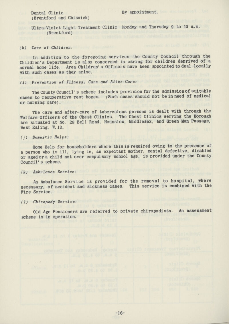 Dental Clinic By appointment. (Brentford and Chiswick) Ultra Violet Light Treatment Clinic Monday and Thursday 9 to 10 a.m. (Brentford) (h) Care of Children: In addition to the foregoing services the County Council through the Children's Department is also concerned in caring for children deprived of a normal home life Area Children's Officers have been appointed to deal locally with such cases as they arise, (i) Prevention of Illness, Care and After-Care: The County Council's scheme includes provision for the admission of suitable cases to recuperative rest homes, (Such cases should not be in need of medical or nursing care). The care and after-care of tuberculous persons is dealt with through the Welfare Officers of the Chest Clinics. The Chest Clinics serving the Borough are situated at No. 28 Bell Road Hounslow, Middlesex, and Green Man Passage, West Ealing. W. 13. (j) Domestic Helps: Home Help for householders where this is required owing to the presence of a person who is ill, lying in, an expectant mother, mental defective, disabled or aged or a child not over compulsory school age, is provided under the County Council's scheme. (k) Ambulance Service: An Ambulance Service is provided for the removal to hospital, where necessary, of accident and sickness cases This service is combined with the Fire Service. (1) Chiropody Service: Old Age Pensioners are referred to private chiropodists An assessment scheme is in operation. -16-