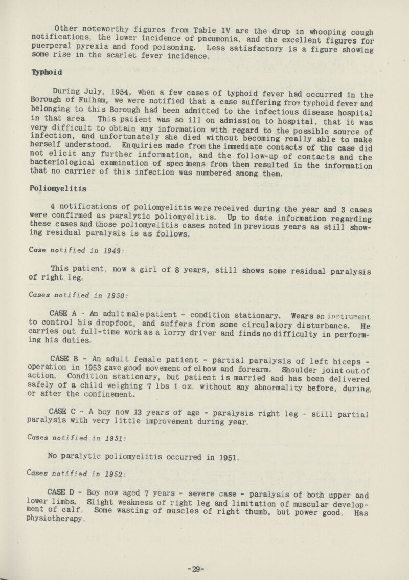 Other noteworthy figures from Table IV are the drop in whooping cough notifications, the lower incidence of pneumonia, and the excellent figures for puerperal pyrexia and food poisoning. Less satisfactory is a figure showing some rise in the scarlet fever incidence. Typhoid During July, 1954, when a few cases of typhoid fever had occurred in the Borough of Fulham, we were notified that a case suffering from typhoid fever and belonging to this Borough had been admitted to the infectious disease hospital in that area This patient was so ill on admission to hospital, that it was very difficult to obtain any information with regard to the possible source of infection, and unfortunately she died without becoming really able to make herself understood. Enquiries made from the immediate contacts of the case did not elicit any further information, and the follow-up of contacts and the bacteriological examination of specimens from them resulted in the information that no carrier of this infection was numbered among them. Poliomyelitis 4 notifications of poliomyelitis were received during the year and 3 cases were confirmed as paralytic poliomyelitis. Up to date information regarding these cases and those poliomyelitis cases noted in previous years as still show ing residual paralysis is as follows. Case notified in 1949 This patient, now a girl of 8 years, still shows some residual paralysis of right leg. Cases notified in 1950: CASE A - An adult male patient - condition stationary. Wears an instrument to control his dropfoot, and suffers from some circulatory disturbance. He carries out full-time work as a lorry driver and finds no difficulty in perform ing his duties. CASE B - An adult female patient - partial paralysis of left biceps operation in 1953 gave good movement of elbow and forearm. Shoulder joint out of action. Condition stationary, but patient is married and has been delivered safely of a child weighing 7 lbs 1 oz. without any abnormality before, during, or after the confinement. CASE C - A boy now 13 years of age - paralysis right leg - still partial paralysis with very little improvement during year. Cases notified in 1951: No paralytic poliomyelitis occurred in 1951. Cases notified in 1952: CASE D - Boy now aged 7 years - severe case - paralysis of both upper and lower limbs. Slight weakness of right leg and limitation of muscular develop ment of calf, Some wasting of muscles of right thumb, but power good. Has Physiotherapy -29-