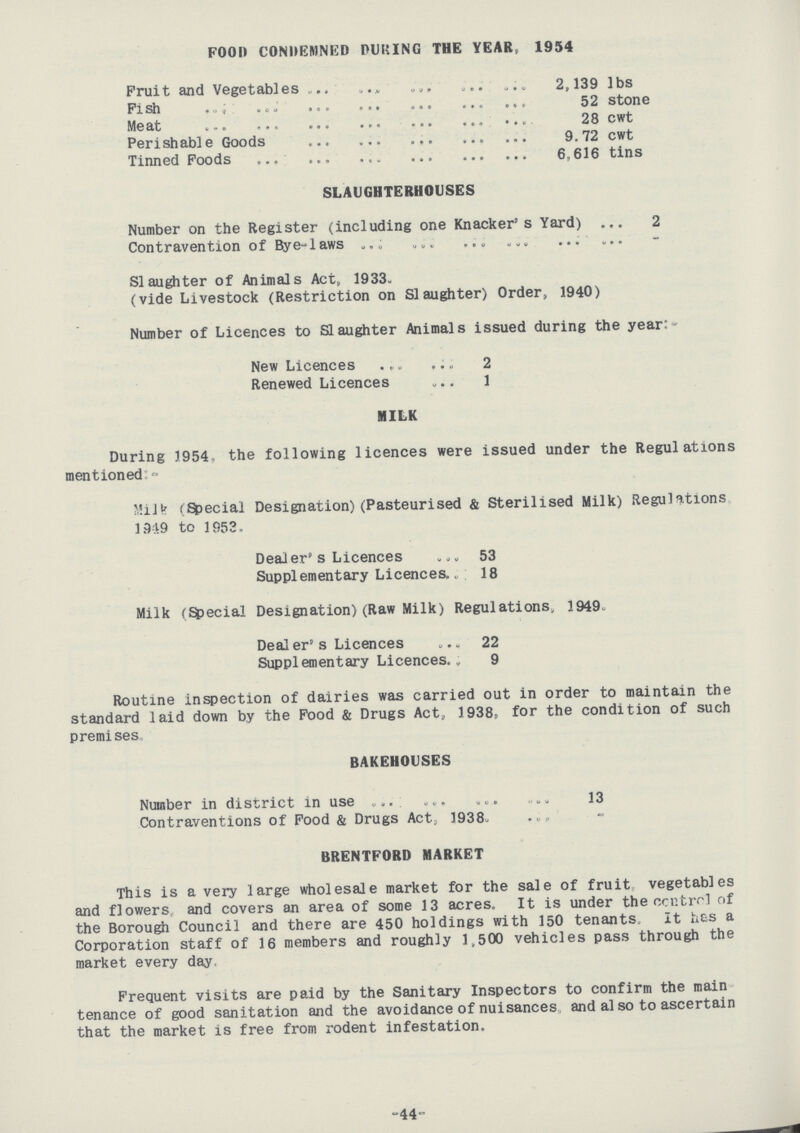 FOOD CONDEMNED PUKING THE YEAR, 1954 Fruit and Vegetables 2,139 lbs Fish 52 stone Meat 28 cwt Perishable Goods 9.72 cwt Tinned Foods 6,616 tins SLAUGHTERHOUSES Number on the Register (including one Knacker's Yard) 2 Contravention of Bye-laws - Slaughter of Animals Act, 1933. (vide Livestock (Restriction on Slaughter) Order, 1940) Number of Licences to Slaughter Animals issued during the year New Licences 2 Renewed Licences 1 MILK During 1954, the following licences were issued under the Regulations mentioned:- Milk (Special Designation) (Pasteurised & Sterilised Milk) Regulations 1949 to 1953. Dealer's Licences 53 Supplementary Licences 18 Milk (Special Designation)(Raw Milk) Regulations, 1949. Dealer's Licences 22 Supplementary Licences 9 Routine inspection of dairies was carried out in order to maintain the standard laid down by the Food & Drugs Act, 1938, for the condition of such premises. BAKEHOUSES Number in district in use 13 Contraventions of Food & Drugs Act, 1938. - BRENTFORD MARKET This is a very large wholesale market for the sale of fruit, vegetables and flowers and covers an area of some 13 acres. It is under the contrel of the Borough Council and there are 450 holdings with 150 tenants. It has a Corporation staff of 16 members and roughly 1,500 vehicles pass through the market every day. Frequent visits are paid by the Sanitary Inspectors to confirm the main tenance of good sanitation and the avoidance of nuisances, and also to ascertain that the market is free from rodent infestation. -44-