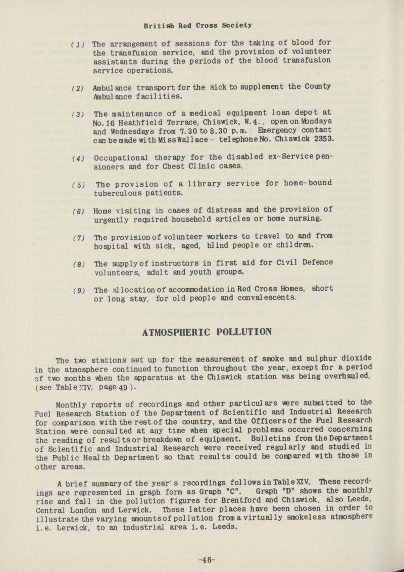 British Bed Cross Society (1) The arrangement of sessions for the taking of blood for the transfusion service, and the provision of volunteer assistants during the periods of the blood transfusion service operations. (2) Ambulance transport for the sick to supplement the County Ambulance facilities. (3) The maintenance of a medical equipment loan depot at No. 16 Heathfield Terrace, Chiswick, W. 4., open on Mondays and Wednesdays from 7.30 to 8.30 p.m. Emergency contact can be made with Miss Wallace- telephone No. Chiswick 2353. (4) Occupational therapy for the disabled ex-Service pen sioners and for Chest CIinic cases. (5) The provision of a library service for home bound tuberculous patients. (6) Home visiting in cases of distress and the provision of urgently required household articles or home nursing. (7) The provision of volunteer workers to travel to and from hospital with sick, aged, blind people or children. (8) The supply of instructors in first aid for Civil Defence volunteers,, adult and youth groups. (9) The allocation of accommodation in Red Cross Homes, short or long stay, for old people and convalescents. ATMOSPHERIC POLLUTION The two stations set up for the measurement of smoke and sulphur dioxide in the atmosphere continued to function throughout the year, except for a period of two months when the apparatus at the Chiswick station was being overhauled, (see Table XIV, Page 49 ). Monthly reports of recordings and other particulars were submitted to the Fuel Research Station of the Department of Scientific and Industrial Research for comparison with the rest of the country, and the Officers of the Fuel Research Station were consulted at any time when special problems occurred concerning the reading of results or breakdown of equipment. Bulletins from the Department of Scientific and Industrial Research were received regularly and studied in the Public Health Department so that results could be compared with those in other areas. A brief summary of the year's recordings follows in Table XIV. These record ings are represented in graph form as Graph C. Graph D shows the monthly rise and fall in the pollution figures for Brentford and Chiswick, also Leeds, Central London and Lerwick. These latter places have been chosen in order to illustrate the varying amounts of pollution from a virtually smokeless atmosphere i.e. Lerwick, to an industrial area i.e. Leeds. -48-