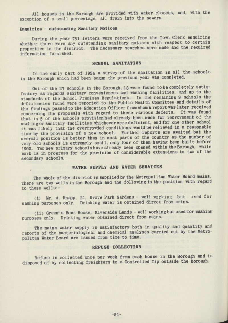 All houses In the Borough are provided with water closets, and, with the exception of a small percentage, all drain into the sewers. Enquiries- outstanding Sanitary Notices During the year 751 letters were received from the Town Clerk enquiring whether there were any outstanding sanitary notices with respect to certain properties in the district. The necessary searches were made and the required information furnished SCHOOL SANITATION In the early part of 1954 a survey of the sanitation in all the schools in the Borough which had been begun the previous year was completed. Out of the 27 schools in the Borough; 18 were found to be completely satis factory as regards sanitary conveniences and washing facilities and up to the standards of the School Premises Regulations. In the remaining 9 schools the deficiencies found were reported to the Public Health Committee and details of the findings passed to the Education Officer from whom a report was later received concerning the proposals with regard to these various defects,, It was found that in 5 of the schools provision had already been made for improvement of the washing or sanitary facilities whichever were deficient, and for one other school it was likely that the overcrowded conditions would be relieved in a reasonable time by the provision of a new school.. Further reports are awaited but the overall position is better than in most parts of the country as the number of very old schools is extremely small, only four of them having been built before 1900. Two new primary school shave already been opened within the Borough, while work is in progress for the provision of considerable extensions to two of the secondary schools. WATER SUPPLY AND WATER SERVICES The whole of the district is supplied by the Metropolitan Water Board mains. There are two well sin the Borough and the following is the position with regard to these wells:- (i) Mr. A. Knapp, 21, Grove Park Gardens- well working but used for washing purposes only. Drinking water is obtained direct from mains. (ii) Green's Boat House, Riverside Lands- well working but used for washing purposes only Drinking water obtained direct from mains. The mains water supply is satisfactory both in quality and quantity and. reports of the bacteriological and chemical analyses carried out by the Metro politan Water Board are issued from time to time. REFUSE COLLECTION Refuse is collected once per week from each house in the Borough and is disposed of by collecting freighters to a Controlled Tip outside the Borough. 54