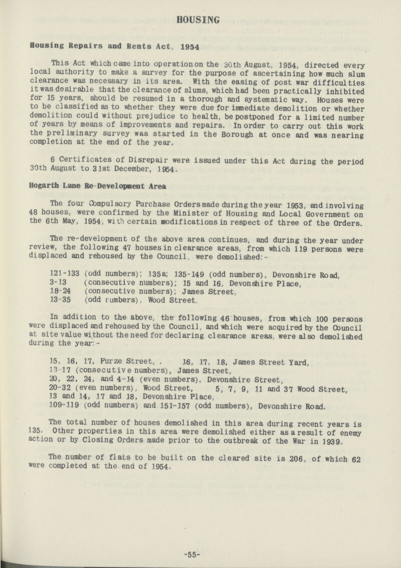 HOUSING Housing Repairs and Rents Act, 1954 This Act which came into operation on the 30th August, 1954, directed every local authority to make a survey for the purpose of ascertaining how much slum clearance was necessary in its area. With the easing of post war difficulties it was desirable that the clearance of slums, which had been practically inhibited for 15 years, should be resumed in a thorough and systematic way. Houses were to be classified as to whether they were due for immediate demolition or whether demolition could without prejudice to health, be postponed for a limited number of years by means of improvements and repairs. In order to carry out this work the preliminary survey was started in the Borough at once and was nearing completion at the end of the year, 6 Certificates of Disrepair were issued under this Act during the period 30th August to 31st December, 1954. Hogarth Lane Re Development Area The four Compulsory Purchase Orders made during the year 1953, and involving 48 houses, were confirmed by the Minister of Housing and Local Government on the 6th May, 1954, with certain modifications in respect of three of the Orders. The re-development of the above area continues, and during the year under review, the following 47 houses in clearance areas, from which 119 persons were displaced and rehoused by the Council, were demolished: 121-133 (odd numbers); 135a; 135-149 (odd numbers), Devonshire Road, 3-13 (consecutive numbers); 15 and 16, Devonshire Place, 18 24 (consecutive numbers); James Street, 13- 35 (odd l umbers) Wood Street. In addition to the above, the following 46 houses, from which 100 persons were displaced and rehoused by the Council, and which were acquired by the Council at site value without the need for declaring clearance areas, were also demolished during the year:- 15, 16, 17, Furze Street, . 16, 17, 18, James Street Yard, 13 17 (consecutive numbers), James Street, 20, 22, 24, and 4-14 (even numbers), Devonshire Street, 20-32 (even numbers). Wood Street, 5, 7, 9, 11 and 37 Wood Street, 13 and 14, .17 and 18, Devonshire Place, 109-119 (odd numbers) and 151-357 (odd numbers), Devonshire Road, The total number of houses demolished in this area during recent years is 135. Other properties in this area were demolished either as a result of enemy action or by Closing Orders made prior to the outbreak of the War in 1939, The number of flats to be built on the cleared site is 206, of which 62 were completed at the end of 1954. 55