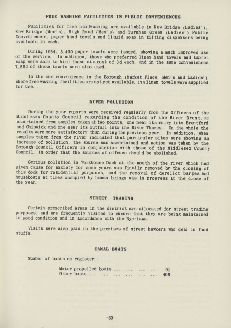 FREE WASHING FACILITIES IN PUBLIC CONVENIENCES Facilities for free handwashing are available in Kew Bridge (Ladies'), Kew Bridge (Men's), High Road (Men's) and Turnham Green (Ladies ) Public Conveniences, paper hand towels and liquid soap in tilting dispensers being available in each, During 1954, 5 400 paper towels were issued showing a much improved use of the service. In addition, those who preferred linen hand towels and tablet soap were able to hire these at a cost of 3d each, and in the same conveniences 7,582 of these towels were also used, In the one convenience in the Borough (Market Place Men s and Ladies ) where free washing facilities are not yet available, 174linen towels were supplied for use RIVER POLLUTION During the year reports were received regularly from the Officers of the Middlesex County Council regarding the condition of the River Brent, as ascertained from samples taken at two points, one near its entry into Brentford and Chiswick and one near its outfall into the River Thames On the whole the results were more satisfactory than during the previous year. In addition, when samples taken from the river indicated that particular sites were showing an increase of pollution the source was ascertained and action was taken by the Borough Council Officers in conjunction with those of the Middlesex County Council in order that the sources of offence should be abolished. Serious pollution in Workhouse Dock at the mouth of the river which had given cause for anxiety for some years was finally removed by the closing of this dock for residential purposes, and the removal of derelict barges and houseboats at times occupied by human beings was in progress at the close of the year. STREET TRADING Certain prescribed areas in the district are allocated for street trading purposes, and are frequently visited to ensure that they are being maintained in good condition and in accordance with the Bye laws. Visits were also paid to the premises of street hawkers who deal in food stuffs. CANAL BOATS Number of boats on register:- Motor propelled boats 94 Other boats 406 63