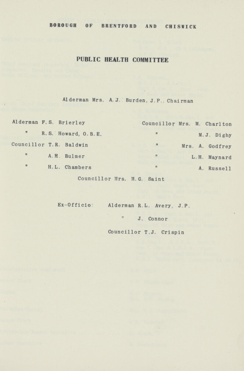 BOROUGH OF BRENTFORD AND CHISWICK PUBLIC HEALTH COMMITTEE Alderman Mrs, A.J Burden, J P Chairman Alderman F. S. Brierley Councillor Mrs, M. Charlton  R. S„ Howard, O.B.E.  M.J„ Digby Councillor T. R Baldwin  Mrs, A, Godfrey  AH Bulmer  L H, Maynard  Ho L. Chambers  A„ Russell Councillor Mrs. M G, Saint Ex-Officio: Alderman R,L„ Avery, J.P. J„ Connor Councillor T.J. Crispin