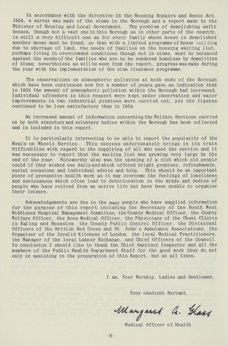 In accordance with the directive in the Housing Repairs and Rents Act, 1954, a survey was made of the slums in the Borough and a report made to the Minister of Housing and Local Government. The problem of demolishing unfit houses, though not a vast one in this Borough as in other parts of the country, is still a very difficult one as for every family whose house is demolished another house must be found, so that with a limited programme of house building due to shortage of land, the needs of families on the housing waiting list, perhaps living in overcrowded conditions though not in slums, must be balanced against the needs of the families who are to be rendered homeless by demolition of slums: nevertheless as will be seen from the report, progress was made during the year with the implementation of the slum clearance programme. The observations on atmospheric pollution at both ends of the Borough which have been continuous now for a number of years gave an indication that in 1955 the amount of atmospheric pollution within the Borough had increased. Individual offenders in this respect were kept under observation and major improvements in two industrial premises were carried out, yet the figures continued to be less satisfactory than in 1954, An increased amount of information concerning the Welfare Services carried on by both statutory and voluntary bodies within the Borough has been collected and is included in this report. It is particularly interesting to be able to report the popularity of the Meals on Wheels Service. This success unfortunately brings in its train difficulties with regard to the supplying of all who need the service and it was necessary to report that the waiting list was growing very large by the end of the year. Noteworthy also was the opening of a club which old people could if they wished use daily and which offered bright premises, refreshments, social occasions and individual advice and help. This should be an important piece of preventive health work as it may overcome the feelings of loneliness and uselessness which often lead to deterioration in the minds and bodies of people who have retired from an active life but have been unable to organise their leisure. Acknowledgements are due to the many people who have supplied information for the purpose of this report including the Secretary of the South West Middlesex Hospital Management Committee the County Medical Officer, the County Welfare Officer, the Area Medical Officer, the Physicians of the Chest Clinics in Ealing and Hounslow, the County Public Control Officer, the Divisional Officers of the British Red Cross and St. John s Ambulance Associations, the Organiser of the Invalid Kitchens of London the local Medical Practitioners, the Manager of the local Labour Exchange, and Chief Officers of the Council In conclusion I should like to thank the Chief Sanitary Inspector and all the members of the Public Health Department Staff for the good work they do, not only in assisting in the preparation of this Report, but at all times. I am. Your Worship, Ladies and Gentlemen, Your obedient Servant, Margreat a. Glass Medical Officer of Health 8