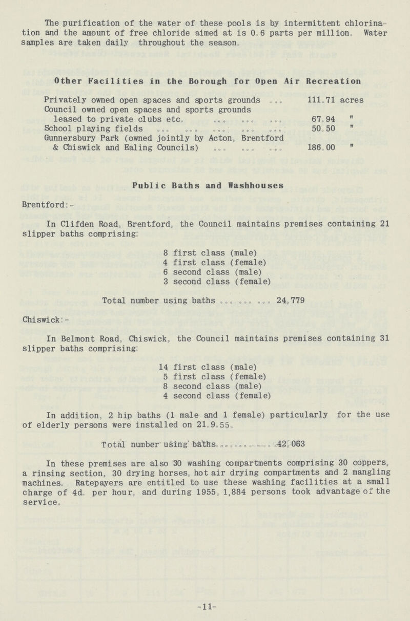 The purification of the water of these pools is by intermittent chlorination and the amount of free chloride aimed at is 0 6 parts per million Water samples are taken daily throughout the season Other Facilities in the Borough for Open Air Recreation Privately owned open spaces and sports grounds 111.71 acres Council owned open spaces and sports grounds leased to private clubs etc. 67.94  School playing fields . 50.50  Gunnersbury Park (owned jointly by Acton, Brentford & Chiswick and Ealing Councils) 186.00  Public Baths and Washhouses Brentford:- In Clifden Road, Brentford, the Council maintains premises containing 21 slipper baths comprising: 8 first class (male) 4 first class (female) 6 second class (male) 3 second class (female) Total number using baths 24,779 Chiswick:- In Belmont Road, Chiswick, the Council maintains premises containing 31 slipper baths comprising: 14 first class (male) 5 first class (female) 8 second class (male) 4 second class (female) In addition, 2 hip baths (1 male and 1 female) particularly for the use of elderly persons were installed on 21.9.55. Total number using' baths 42,063 In these premises are also 30 washing compartments comprising 30 coppers, a rinsing section, 30 drying horses, hot air drying compartments and 2 mangling machines. Ratepayers are entitled to use these washing facilities at a small charge of 4d.. per hour, and during 1955, 1,884 persons took advantage of the service. 11