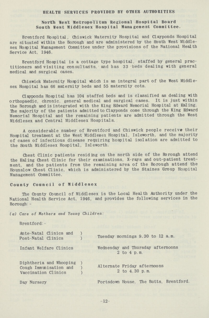 HEALTH SERVICES PROVIDED BY OTHER AUTHORITIES North West Metropolitan Regional Hospital Board South West Middlesex Hospital Management Committee. Brentford Hospital, Chiswick Maternity Hospital and Clayponds Hospital are situated within the Borough and are administered by the South West Middle sex Hospital Management Committee under the provisions of the National Health Service Act, 1946, Brentford Hospital is a cottage type hospital staffed by general prac titioners and visiting consultants and has 33 beds dealing with general medical and surgical cases, Chiswick Maternity Hospital which is an integral part of the West Middle sex Hospital has 66 maternity beds and 55 maternity cots. Clayponds Hospital has 104 staffed beds and is classified as dealing with orthopaedic, chronic, general medical and surgical cases, It is just within the Borough and is integrated with the King Edward Memorial Hospital at Ealing, The majority of the patients admitted to Clayponds come through the King Edward Memorial Hospital and the remaining patients are admitted through the West Middlesex and Central Middlesex Hospitals, A considerable number of Brentford and Chiswick people receive their Hospital treatment at the West Middlesex Hospital, Isleworth, and the majority of cases of infectious disease requiring hospital isolation are admitted to the South Middlesex Hospital, Isleworth. Chest Clinic patients residing on the north side of the Borough attend the Ealing Chest Clinic for their examinations, X-rays and out-patient treat ment, and the patients from the remaining area of the Borough attend the Hounslow Chest Clinic, which is administered by the Staines Group Hospital Management Committee, County Council of Middlesex The County Council of Middlesex is the Local Health Authority under the National Health Service Act, 1946, and provides the following services in the Borough:- (a) Care of Mothers and Young Children Brentford:- Ante-Natal Clinics and Post-Natal Clinics Tuesday mornings 9.30 to 12 a.m. Infant Welfare Clinics Wednesday and Thursday afternoons 2 to 4 p.m. Diphtheria and Whooping Cough Immunisation and Vaccination Clinics Alternate Friday afternoons 2 to 4. 30 p.m. Day Nursery Portsdown House The Butts, Brentford. 12