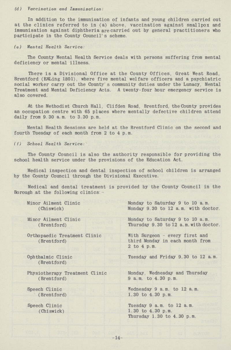 (d ) Vaccination and Immunisation: In addition to the immunisation of infants and young children carried out at the clinics referred to in (a) above, vaccination against smallpox and immunisation against diphtheria are carried out by general practitioners who participate in the County Council's scheme (e) Mental Health Service: The County Mental Health Service deals with persons suffering from mental deficiency or mental illness, There is a Divisional Office at the County Offices Great West Road„ Brentford (EALing I801), where five mental welfare officers and a psychiatric social worker carry out the County s community duties under the Lunacy Mental Treatment and Mental Deficiency Acts, A twenty-four hour emergency service is also covered At the Methodist Church Hall, Clifden Road Brentford, the County provides an occupation centre with 65 places where mentally defective children attend daily from 9 30 a.m., to 3,30 p, m. Mental Health Sessions are held at the Brentford Clinic on the second and fourth Tuesday of each month from 2 to 4 p.m. ({) School Health Service: The County Council is also the authority responsible for providing the school health service under the provisions of the Education Act, Medical inspection and dental inspection of school children is arranged by the County Council through the Divisional Executive. Medical and dental treatment is provided by the County Council in the Borough at the following clinics:- Minor Ailment Clinic (Chiswick) Monday to Saturday 9 to 10 a.m. Monday 9.30 to 12 a.m. with doctor., Minor Ailment Clinic (Brentford) Monday to Saturday 9 to 10 am Thursday 9.30 to 12 a. m. with doctor. Orthopaedic Treatment Clinic (Brentford) With Surgeon - every first and third Monday in each month from 2 to 4 p.m. Ophthalmic Clinic (Brentford) Tuesday and Friday 9.30 to 12 a.m. Physiotherapy Treatment Clinic (Brentford) Monday Wednesday and Thursday 9 a.m. to 4.30 p.m. Speech Clinic (Brentford) Wednesday 9 a.m. to 12 a.m. 1.30 to 4 30 p.m Speech Clinic (Chiswick) Tuesday 9 a.m. to 12 a.m. 1.30 to 4.30 p.m. Thursday 1.30 to 4.30 p.m. 14