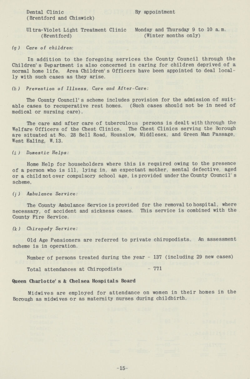Dental Clinic (Brentford and Chiswick) By appointment Ultra-Violet Light Treatment Clinic Monday and Thursday 9 to 10 a.m. (Brentford) (Winter months only) (g ) Care of children: In addition to the foregoing services the County Council through the Children's Department is also concerned in caring for children deprived of a normal home life. Area Children,s Officers have been appointed to deal local ly with such cases as they arise„ (h ) Prevention of Illness, Care and After-Care: The County Council's scheme includes provision for the admission of suit able cases to recuperative rest homes, (Such cases should not be in need of medical or nursing care). The care and after care of tuberculous persons is dealt with through the Welfare Officers of the Chest Clinics,, The Chest Clinics serving the Borough are situated at No. 28 Bell Road, Hounslow, Middlesex, and Green Man Passage West Ealing, W„ 13., (i) Domestic Helps: Home Help for householders where this is required owing to the presence of a person who is ill, lying in, an expectant mother, mental defective aged or a child not over compulsory school age, is provided under the County Council's scheme, (j ) Ambulance Service The County Ambulance Service is provided for the removal to hospital„ where necessary, of accident and sickness cases, This service is combined with the County Fire Service. (k) Chiropody Service: Old Age Pensioners are referred to private chiropodists. An assessment scheme is in operation. Number of persons treated during the year - 137 (including 29 new cases) Total attendances at Chiropodists - 771 Queen Charlotte's & Chelsea Hospitals Board Midwives are employed for attendance on women in their homes in the Borough as midwives or as maternity nurses during childbirth. 15